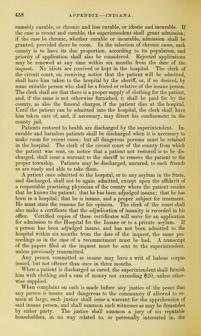 sumably curable, or chronic and less curable, or idiotic and incurable. If the case is recent and curable, the superintendent shall grant admission; if the case be chronic, whether curable or incurable, admission shall be granted, provided there be room. In the selection of chronic cases, each county is to have its due proportion, according to its population, and priority of application shall also be considered. Rejected applications may be renewed at any time within six months from the date of the inquest. No idiots are received or kept in the hospital. The clerk of the circuit court, on receiving notice that the patient will be admitted, shall have him taken to the hospital by the sheriff, or, if so desired, by some suitable person who shall be a friend or relative of the insane person. The clerk shall see that there is a proper supply of clothing for the patient, and, if the same is not otherwise furnished, it shall be paid for by the county, as also the funeral charges, if the patient dies at the hospital. Until the patient can be admitted into the hospital, the clerk shall have him taken care of, and, if necessary, may direct his confinement in the county jail. Patients restored to health are discharged by the superintendent. In- curable and harmless patients shall be discharged when it is necessary to make room for recent cases; but all dangerous persons must be retained in the hospital. The clerk of the circuit court of the county from which the patient was sent, on notice that a patient not restored is to be dis- charged, shall issue a warrant to the sheriff to remove the patient to the proper township. Patients may be discharged, uncured, to such friends as are ready and able to take them. A patient once admitted to the hospital, or to any asylum in the State, and discharged, shall not be again admitted, except upon the affidavit of a respectable practising physician of the county where the patient resides that he knows the patient; that he has been adjudged insane; that he has been in a hospital; that he is insane, and a proper subject for treatment. He must state the reasons for his opinion. The clerk of the court shall also make a certificate that the adjudication of insanity is recorded in his office. Certified copies of these certificates will serve for an application for admission to the Hospital for the Insane or to a private asylum. If a person has been adjudged insane, and has not been admitted to the hospital within six months from the date of the inquest, the same pro- ceedings as in the case of a recommitment must be had. A transcript of the papers filed at the inquest must be sent to the superintendent, unless previously transmitted. Any person committed as insane may have a writ of habeas corpus issued, but not oftener than once in three months. When a patient is discharged as cured, the superintendent shall furnish him with clothing and a sum of money not exceeding $20, unless other- wise supplied. When complaint on oath is made before any justice of the peace that any person is insane and dangerous to the community if allowed to re- main at large, such justice shall issue a warrant for the apprehension of said insane person, and shall summon such witnesses as may be demanded by either party. The justice shall summon a jury of six reputable householders, in no way related to, or personally interested in, the