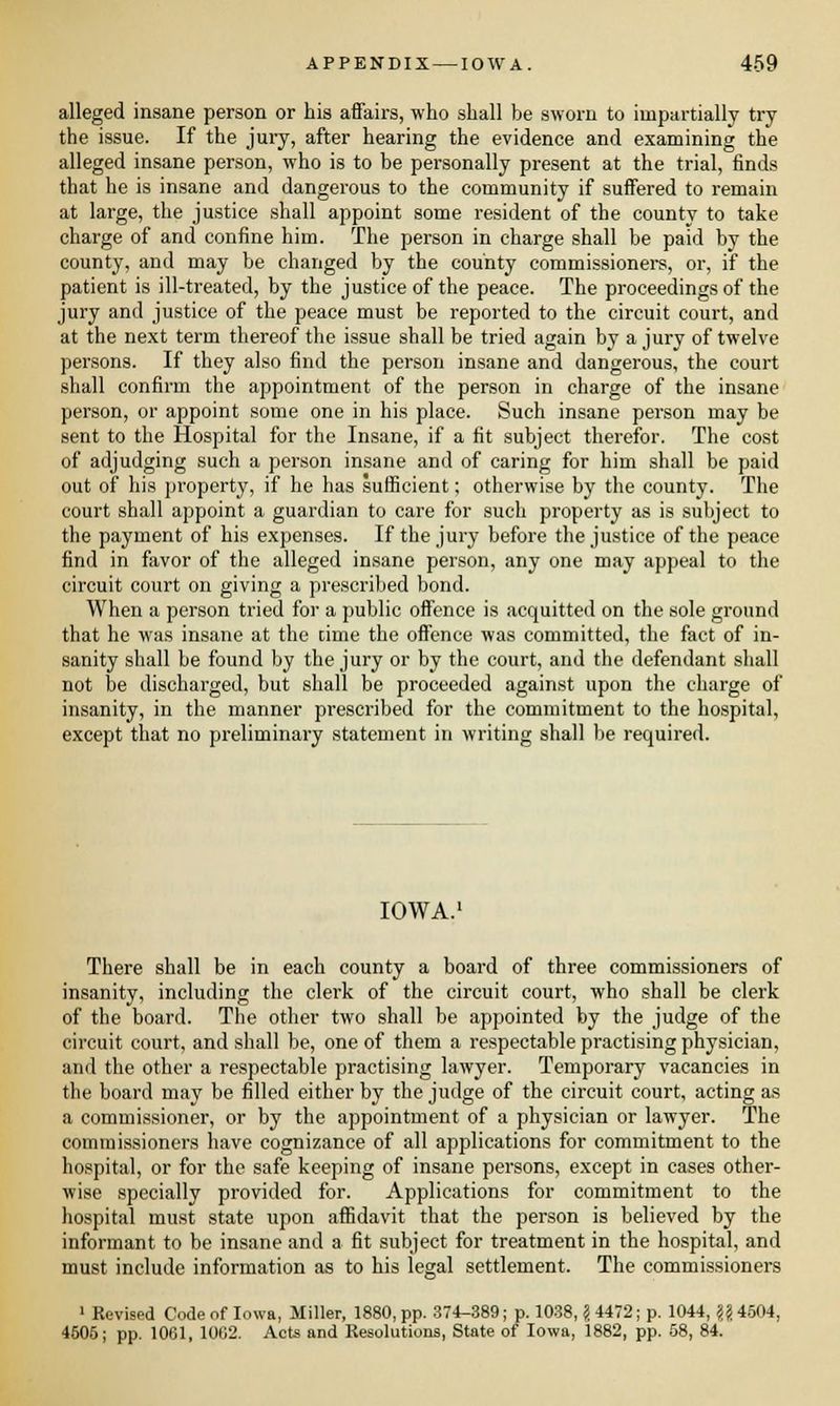 alleged insane person or his affairs, who shall be sworn to impartially try the issue. If the jury, after hearing the evidence and examining the alleged insane person, who is to be personally present at the trial, finds that he is insane and dangerous to the community if suffered to remain at large, the justice shall appoint some resident of the county to take charge of and confine him. The person in charge shall be paid by the county, and may be changed by the county commissioners, or, if the patient is ill-treated, by the justice of the peace. The proceedings of the jury and justice of the peace must be reported to the circuit court, and at the next term thereof the issue shall be tried again by a jury of twelve persons. If they also find the person insane and dangerous, the court shall confirm the appointment of the person in charge of the insane person, or appoint some one in his place. Such insane person may be sent to the Hospital for the Insane, if a fit subject therefor. The cost of adjudging such a person insane and of caring for him shall be paid out of his property, if he has sufficient; otherwise by the county. The court shall appoint a guardian to care for such property as is subject to the payment of his expenses. If the jury before the justice of the peace find in favor of the alleged insane person, any one may appeal to the circuit court on giving a prescribed bond. When a person tried for a public offence is acquitted on the sole ground that he was insane at the time the offence was committed, the fact of in- sanity shall be found by the jury or by the court, and the defendant shall not be discharged, but shall be proceeded against upon the charge of insanity, in the manner prescribed for the commitment to the hospital, except that no preliminary statement in writing shall be required. IOWA.1 There shall be in each county a board of three commissioners of insanity, including the clerk of the circuit court, who shall be clerk of the board. The other two shall be appointed by the judge of the circuit court, and shall be, one of them a respectable practising physician, and the other a respectable practising lawyer. Temporary vacancies in the board may be filled either by the judge of the circuit court, acting as a commissioner, or by the appointment of a physician or lawyer. The commissioners have cognizance of all applications for commitment to the hospital, or for the safe keeping of insane persons, except in cases other- wise specially provided for. Applications for commitment to the hospital must state upon affidavit that the person is believed by the informant to be insane and a fit subject for treatment in the hospital, and must include information as to his legal settlement. The commissioners 1 Revised Code of Iowa, Miller, 1880, pp. 374-389; p. 1038, \ 4472; p. 1044, \\ 4504, 4505; pp. 1001, 1002. Acts and Resolutions, State of Iowa, 1882, pp. 58, 84.