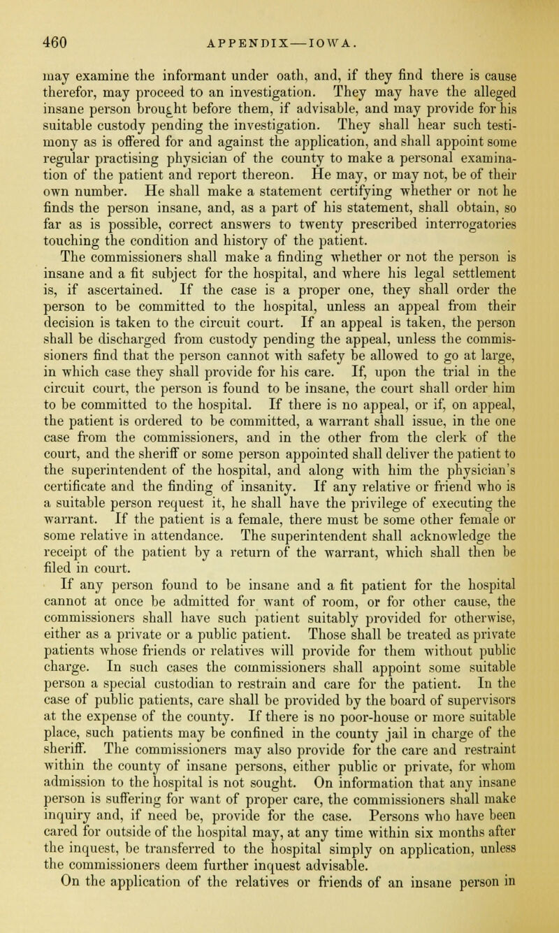 may examine the informant under oath, and, if they find there is cause therefor, may proceed to an investigation. They may have the alleged insane person brought before them, if advisable, and may provide for his suitable custody pending the investigation. They shall hear such testi- mony as is offered for and against the application, and shall appoint some regular practising physician of the county to make a personal examina- tion of the patient and report thereon. He may, or may not, be of their own number. He shall make a statement certifying whether or not he finds the person insane, and, as a part of his statement, shall obtain, so far as is possible, correct answers to twenty prescribed interrogatories touching the condition and history of the patient. The commissioners shall make a finding whether or not the person is insane and a fit subject for the hospital, and where his legal settlement is, if ascertained. If the case is a proper one, they shall order the person to be committed to the hospital, unless an appeal from their decision is taken to the circuit court. If an appeal is taken, the person shall be discharged from custody pending the appeal, unless the commis- sioners find that the person cannot with safety be allowed to go at large, in which case they shall provide for his care. If, upon the trial in the circuit court, the person is found to be insane, the court shall order him to be committed to the hospital. If there is no appeal, or if, on appeal, the patient is ordered to be committed, a warrant shall issue, in the one case from the commissioners, and in the other from the clerk of the court, and the sheriff or some person appointed shall deliver the patient to the superintendent of the hospital, and along with him the physician's certificate and the finding of insanity. If any relative or friend who is a suitable person request it, he shall have the privilege of executing the warrant. If the patient is a female, there must be some other female or some relative in attendance. The superintendent shall acknowledge the receipt of the patient by a return of the warrant, which shall then be filed in court. If any person found to be insane and a fit patient for the hospital cannot at once be admitted for want of room, or for other cause, the commissioners shall have such patient suitably provided for otherwise, either as a private or a public patient. Those shall be treated as private patients whose friends or relatives will provide for them without public charge. In such cases the commissioners shall appoint some suitable person a special custodian to restrain and care for the patient. In the case of public patients, care shall be provided by the board of supervisors at the expense of the county. If there is no poor-house or more suitable place, such patients may be confined in the county jail in charge of the sheriff. The commissioners may also provide for the care and restraint within the county of insane persons, either public or private, for whom admission to the hospital is not sought. On information that any insane person is suffering for want of proper care, the commissioners shall make inquiry and, if need be, provide for the case. Persons who have been cared for outside of the hospital may, at any time within six months after the inquest, be transferred to the hospital simply on application, unless the commissioners deem further inquest advisable. On the application of the relatives or friends of an insane person in