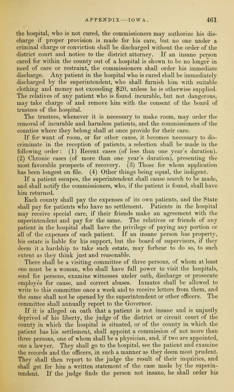 the hospital, who is not cured, the commissioners may authorize his dis- charge if proper provision is made for his care, hut no one under a criminal charge or conviction shall he discharged without the order of the district court and notice to the district attorney. If an insane person cared for within the county out of a hospital is shown to he no longer in need of care or restraint, the commissioners shall order his immediate discharge. Any patient in the hospital who is cured shall be immediately discharged by the superintendent, who shall furnish him with suitable clothing and money not exceeding $20, unless he is otherwise supplied. The relatives of any patient who is found incurable, but not dangerous, may take charge of and remove him with the consent of the board of trustees of the hospital. The trustees, whenever it is necessary to make room, may order the removal of incurable and harmless patients, and the commissioners of the counties where they belong shall at once provide for their care. If for want of room, or for other cause, it becomes necessary to dis- criminate in the reception of patients, a selection shall be made in the following order: (1) Recent cases (of less than one year's duration). (2) Chronic cases (of more than one year's duration), presenting the most favorable prospects of recovery. (3) Those for whom application has been longest on file. (4) Other things being equal, the indigent. If a patient escapes, the superintendent shall cause search to be made, and shall notify the commissioners, who, if the patient is found, shall have him returned. Each county shall pay the expenses of its own patients, and the State shall pay for patients who have no settlement. Patients in the hospital may receive special care, if their friends make an agreement with the superintendent and pay for the same. The relatives or friends of any patient in the hospital shall have the privilege of paying any portion or all of the expenses of such patient. If an insane person has property, his estate is liable for his support, but the board of supervisors, if they deem it a hardship to take such estate, may forbear to do so, to such extent as they think just and reasonable. There shall be a visiting committee of three persons, of whom at least one must be a woman, who shall have full power to visit the hospitals, send for persons, examine witnesses under oath, discharge or prosecute employes for cause, and correct abuses. Inmates shall be allowed to write to this committee once a week and to receive letters from them, and the same shall not be opened by the superintendent or other officers. The committee shall annually report to the Governor. If it is alleged on oath that a patient is not insane and is unjustly deprived of his liberty, the judge of the district or circuit court of the county in which the hospital is situated, or of the county in which the patient has his settlement, shall appoint a commission of not more than three persons, one of whom shall be a physician, and, if two are appointed, one a lawyer. They shall go to the hospital, see the patient and examine the records and the officers, in such a manner as they deem most prudent. They shall then report to the judge the result of their inquiries, and shall get for him a written statement of the case made by the superin- tendent. If the judge finds the person not insane, he shall order his