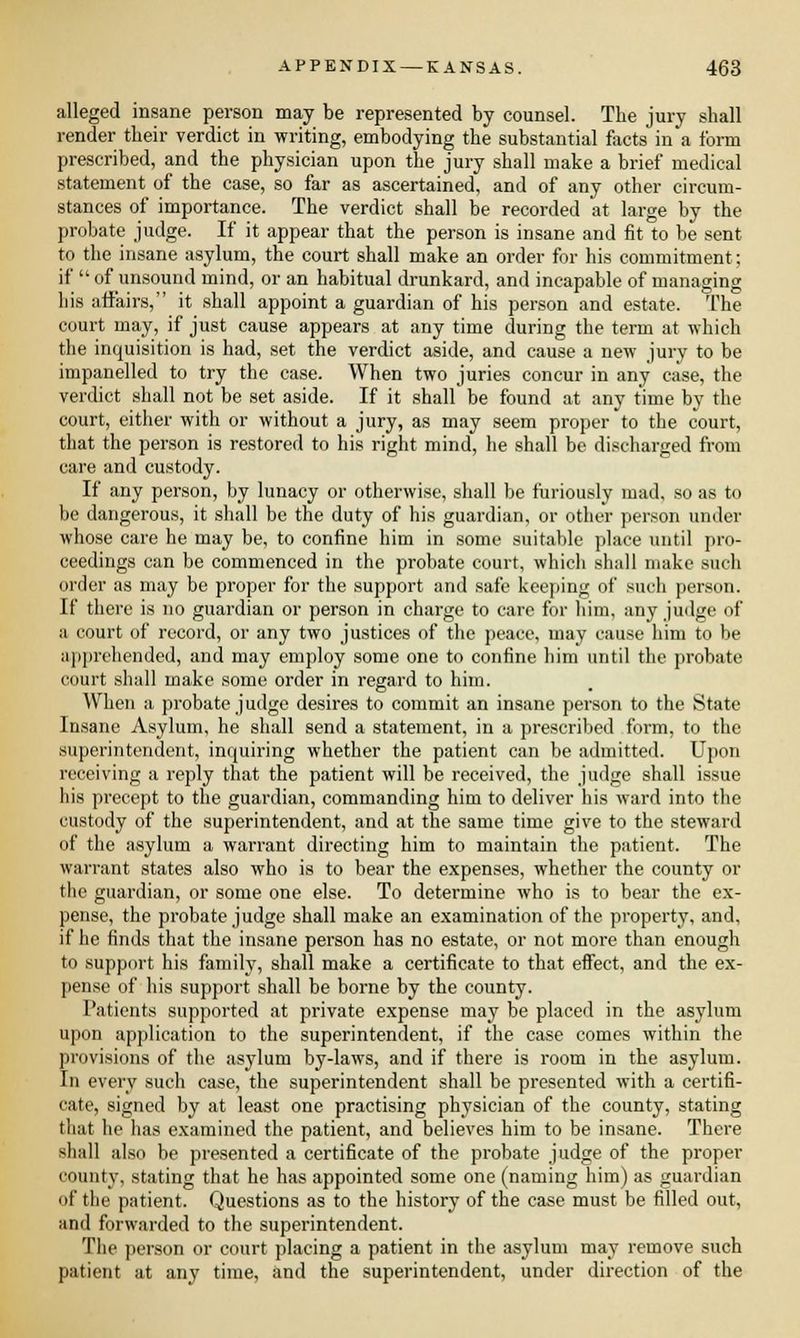 alleged insane person may be represented by counsel. The jury shall render their verdict in writing, embodying the substantial facts in a form prescribed, and the physician upon the jury shall make a brief medical statement of the case, so far as ascertained, and of any other circum- stances of importance. The verdict shall be recorded at large by the probate judge. If it appear that the person is insane and fit to be sent to the insane asylum, the court shall make an order for his commitment; if  of unsound mind, or an habitual drunkard, and incapable of managing his affairs, it shall appoint a guardian of his person and estate. The court may, if just cause appears at any time during the term at which the inquisition is had, set the verdict aside, and cause a new jury to be impanelled to try the case. When two juries concur in any case, the verdict shall not be set aside. If it shall be found at any time by the court, either with or without a jury, as may seem proper to the court, that the person is restored to his right mind, he shall be discharged from care and custody. If any person, by lunacy or otherwise, shall be furiously mad, so as to be dangerous, it shall be the duty of his guardian, or other person under whose care he may be, to confine him in some suitable place until pro- ceedings can be commenced in the probate court, which shall make such order as may be proper for the support and safe keeping of such person. If there is no guardian or person in charge to care for him, any judge of a court of record, or any two justices of the peace, may cause him to be apprehended, and may employ some one to confine him until the probate court shall make some order in regard to him. When a probate judge desires to commit an insane person to the State Insane Asylum, he shall send a statement, in a prescribed form, to the superintendent, inquiring whether the patient can be admitted. Upon receiving a reply that the patient will be received, the judge shall issue his precept to the guardian, commanding him to deliver his ward into the custody of the superintendent, and at the same time give to the steward of the asylum a warrant directing him to maintain the patient. The warrant states also who is to bear the expenses, whether the county or the guardian, or some one else. To determine who is to bear the ex- pense, the probate judge shall make an examination of the property, and, if he finds that the insane person has no estate, or not more than enough to support his family, shall make a certificate to that effect, and the ex- pense of his support shall be borne by the county. Patients supported at private expense may be placed in the asylum upon application to the superintendent, if the case comes within the provisions of the asylum by-laws, and if there is room in the asylum. In every such case, the superintendent shall be presented with a certifi- cate, signed by at least one practising physician of the county, stating that he has examined the patient, and believes him to be insane. There shall also be presented a certificate of the probate judge of the proper county, stating that he has appointed some one (naming him) as guardian of the patient. Questions as to the history of the case must be filled out, and forwarded to the superintendent. Tin- person or court placing a patient in the asylum may remove such patient at any time, and the superintendent, under direction of the