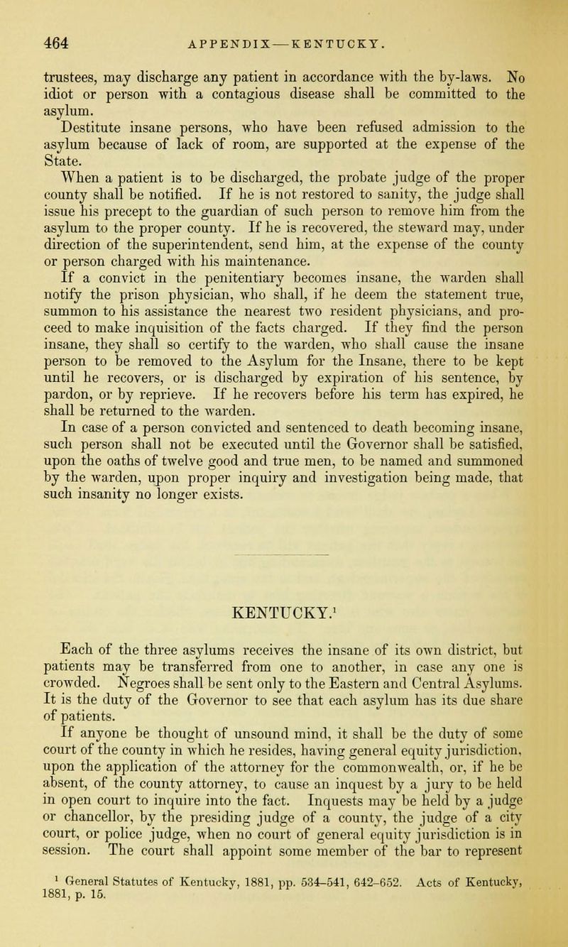 trustees, may discharge any patient in accordance with the by-laws. No idiot or person with a contagious disease shall be committed to the asylum. Destitute insane persons, who have been refused admission to the asylum because of lack of room, are supported at the expense of the State. When a patient is to be discharged, the probate judge of the proper county shall be notified. If he is not restored to sanity, the judge shall issue his precept to the guardian of such person to remove him from the asylum to the proper county. If he is recovered, the steward may, under direction of the superintendent, send him, at the expense of the county or person charged with his maintenance. If a convict in the penitentiary becomes insane, the warden shall notify the prison physician, who shall, if he deem the statement true, summon to his assistance the nearest two resident physicians, and pro- ceed to make inquisition of the facts charged. If they find the person insane, they shall so certify to the warden, who shall cause the insane person to be removed to the Asylum for the Insane, there to be kept until he recovers, or is discharged by expiration of his sentence, by pardon, or by reprieve. If he recovers before his term has expired, he shall be returned to the warden. In case of a person convicted and sentenced to death becoming insane, such person shall not be executed until the Governor shall be satisfied, upon the oaths of twelve good and true men, to be named and summoned by the warden, upon proper inquiry and investigation being made, that such insanity no longer exists. KENTUCKY. Each of the three asylums receives the insane of its own district, but patients may be transferred from one to another, in case any one is crowded. Negroes shall be sent only to the Eastern and Central Asylums. It is the duty of the Governor to see that each asylum has its due share of patients. If anyone be thought of unsound mind, it shall be the duty of some court of the county in which he resides, having general equity jurisdiction, upon the application of the attorney for the commonwealth, or, if he be absent, of the county attorney, to cause an inquest by a jury to be held in open court to inquire into the fact. Inquests may be held by a judge or chancellor, by the presiding judge of a county, the judge of a city court, or police judge, when no court of general equity jurisdiction is in session. The court shall appoint some member of the bar to represent 1 General Statutes of Kentucky, 1881, pp. 534-541, 642-652. Acts of Kentucky, 1881, p. 15.