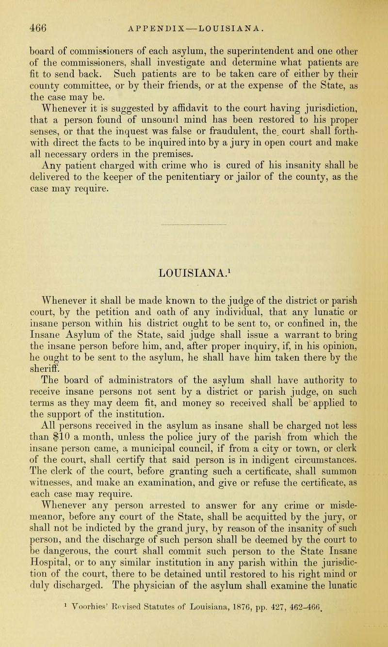 board of commissioners of each asylum, the superintendent and one other of the commissioners, shall investigate and determine what patients are fit to send back. Such patients are to be taken care of either by their county committee, or by their friends, or at the expense of the State, as the case may be. Whenever it is suggested by affidavit to the court having jurisdiction, that a person found of unsound mind has been restored to his proper senses, or that the inquest was false or fraudulent, the court shall forth- with direct the facts to be inquired into by a jury in open court and make all necessary orders in the premises. Any patient charged with crime who is cured of his insanity shall be delivered to the keeper of the penitentiary or jailor of the county, as the case may require. LOUISIANA. Whenever it shall be made known to the judge of the district or parish court, by the petition and oath of any individual, that any lunatic or insane person within his district ought to be sent to, or confined in, the Insane Asylum of the State, said judge shall issue a warrant to bring the insane person before him, and, after proper inquiry, if, in his opinion, he ought to be sent to the asylum, he shall have him taken there by the sheriff. The board of administrators of the asylum shall have authority to receive insane persons not sent by a district or parish judge, on such terms as they may deem fit, and money so received shall be applied to the support of the institution. All persons received in the asylum as insane shall be charged not less than $10 a month, unless the police jury of the parish from which the insane person came, a municipal council, if from a city or town, or clerk of the court, shall certify that said person is in indigent circumstances. The clerk of the court, before granting such a certificate, shall summon witnesses, and make an examination, and give or refuse the certificate, as each case may require. Whenever any person arrested to answer for any crime or misde- meanor, before any court of the State, shall be acquitted by the jury, or shall not be indicted by the grand jury, by reason of the insanity of such person, and the discharge of such person shall be deemed by the court to be dangerous, the court shall commit such person to the State Insane Hospital, or to any similar institution in any parish within the jurisdic- tion of the court, there to be detained until restored to his right mind or duly discharged. The physician of the asylum shall examine the lunatic 1 Voorhies' Revised Statutes of Louisiana, 187G, pp. 427, 462-460.