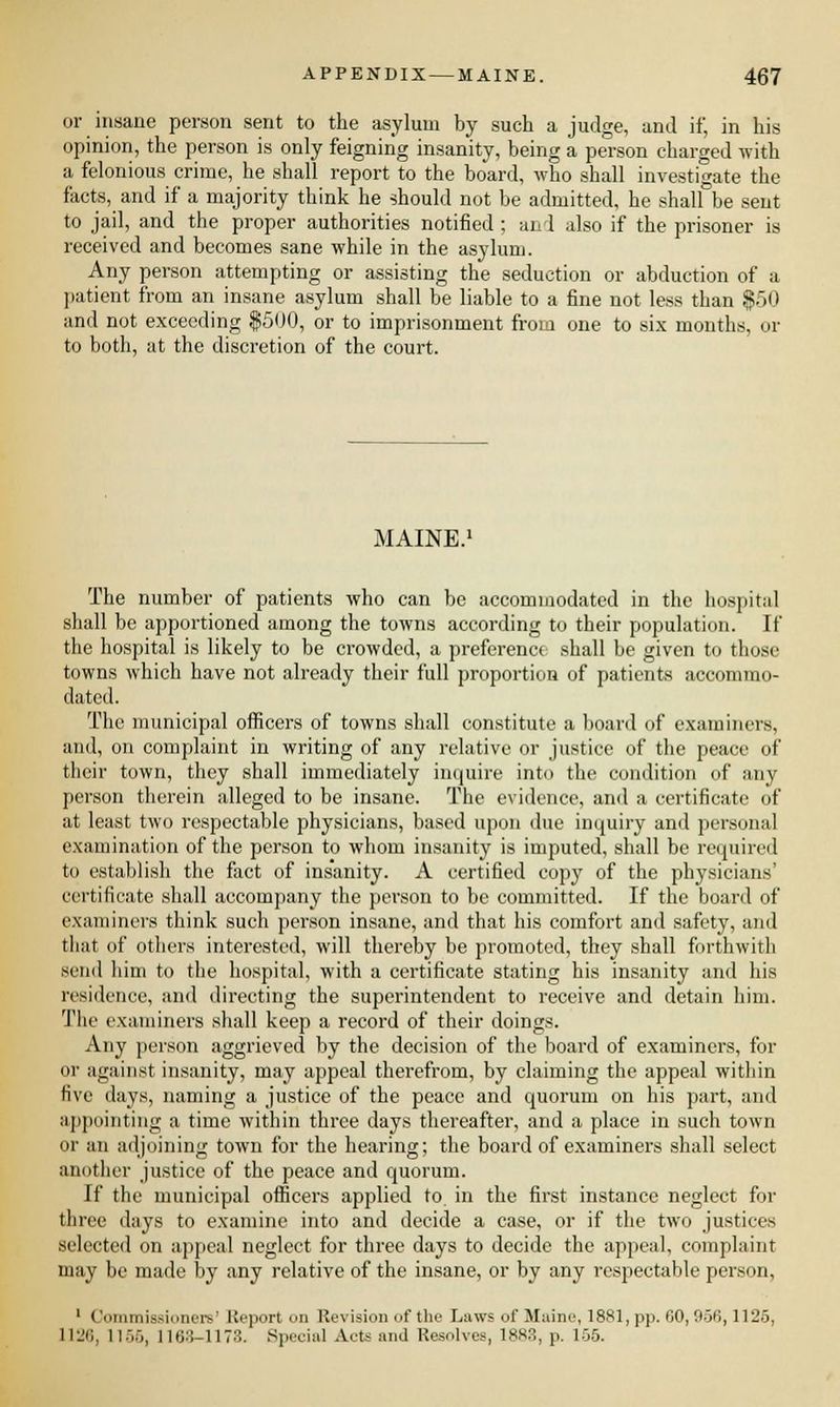 or insane person sent to the asylum by such a judge, and if, in his opinion, the person is only feigning insanity, being a person charged with a felonious crime, he shall report to the board, who shall investigate the facts, and if a majority think he should not be admitted, he shall be sent to jail, and the proper authorities notified ; an 1 also if the prisoner is received and becomes sane while in the asylum. Any person attempting or assisting the seduction or abduction of a patient from an insane asylum shall be liable to a fine not less than $50 and not exceeding $500, or to imprisonment from one to six months, or to both, at the discretion of the court. MAINE. The number of patients who can be accommodated in the hospital shall be apportioned among the towns according to their population. If the hospital is likely to be crowded, a preferencf shall be given to those towns which have not already their full proportion of patients accommo- dated. The municipal officers of towns shall constitute a board of examiners, and, on complaint in writing of any relative or justice of the peace of their town, they shall immediately incpuire into the condition of any person therein alleged to be insane. The evidence, and a certificate of at least two respectable physicians, based upon due inquiry and personal examination of the person to whom insanity is imputed, shall be required to establish the fact of insanity. A certified copy of the physicians' certificate shall accompany the person to be committed. If the board of examiners think such person insane, and that his comfort and safety, and that of others interested, will thereby be promoted, they shall forthwith send him to the hospital, with a certificate stating his insanity and his residence, and directing the superintendent to receive and detain him. The examiners shall keep a record of their doings. Any person aggrieved by the decision of the board of examiners, for or against insanity, may appeal therefrom, by claiming the appeal within five days, naming a justice of the peace and quorum on his part, and appointing a time within three days thereafter, and a place in such town or an adjoining town for the hearing; the board of examiners shall select another justice of the peace and quorum. If the municipal officers applied to in the first instance neglect for three days to examine into and decide a case, or if the two justices selected on appeal neglect for three days to decide the appeal, complaint may be made by any relative of the insane, or by any respectable person, 1 (lommisgioneis' Report on Revision of the Laws of Maine, 1881, pp. 60, 956,1125, 1126, 1156, 1163-1173. Special Acts and Resolves, 1883, p. 155.