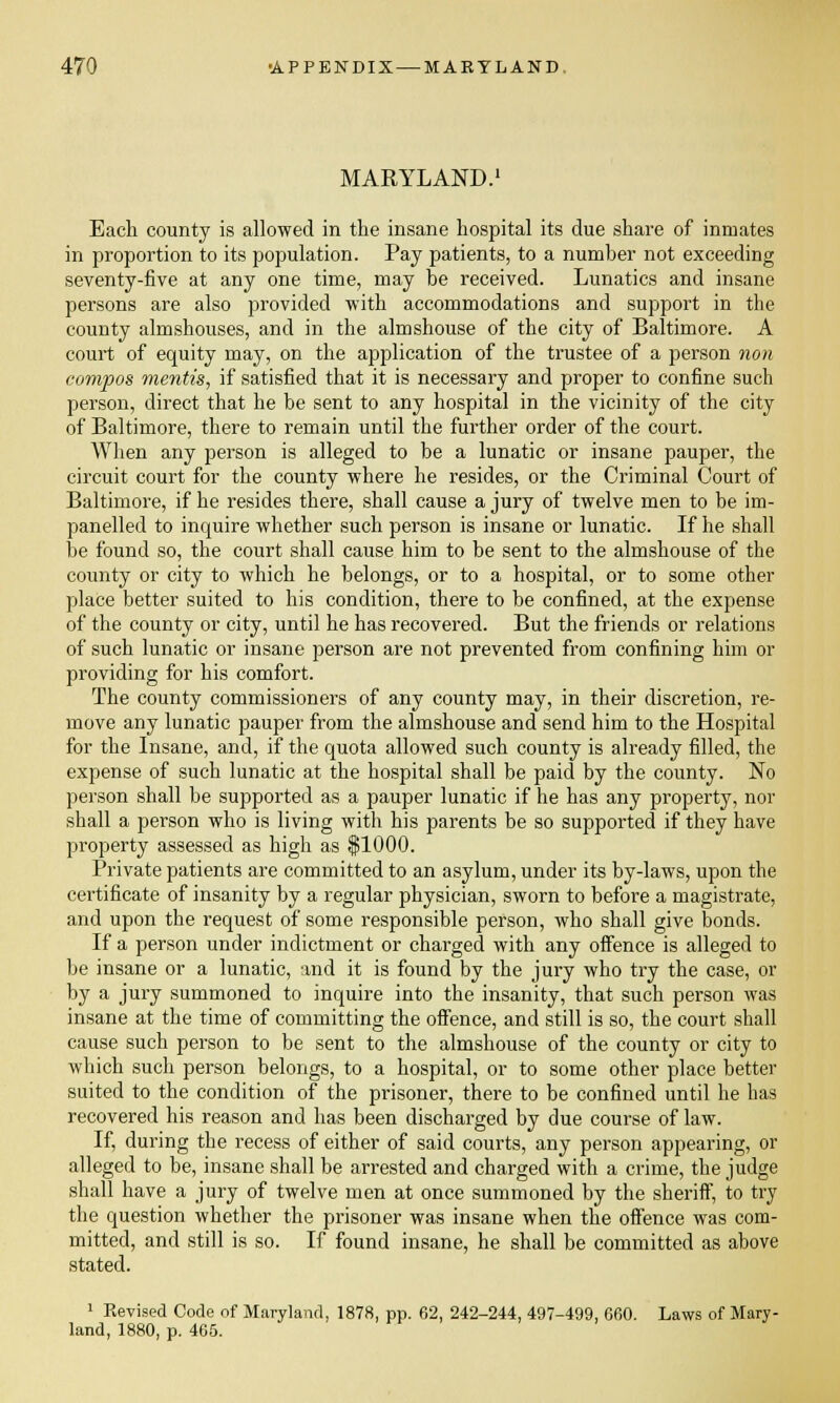 MARYLAND. Each county is allowed in the insane hospital its due share of inmates in proportion to its population. Pay patients, to a number not exceeding seventy-five at any one time, may be received. Lunatics and insane persons are also provided with accommodations and support in the county almshouses, and in the almshouse of the city of Baltimore. A court of equity may, on the application of the trustee of a person non compos mentis, if satisfied that it is necessary and proper to confine such person, direct that he be sent to any hospital in the vicinity of the city of Baltimore, there to remain until the further order of the court. When any person is alleged to be a lunatic or insane pauper, the circuit court for the county where he resides, or the Criminal Court of Baltimore, if he resides there, shall cause a jury of twelve men to be im- panelled to inquire whether such person is insane or lunatic. If he shall be found so, the court shall cause him to be sent to the almshouse of the county or city to which he belongs, or to a hospital, or to some other place better suited to his condition, there to be confined, at the expense of the county or city, until he has recovered. But the friends or relations of such lunatic or insane person are not prevented from confining him or providing for his comfort. The county commissioners of any county may, in their discretion, re- move any lunatic pauper from the almshouse and send him to the Hospital for the Insane, and, if the quota allowed such county is already filled, the expense of such lunatic at the hospital shall be paid by the county. No person shall be supported as a pauper lunatic if he has any property, nor shall a person who is living with his parents be so supported if they have property assessed as high as $ 1000. Private patients are committed to an asylum, under its by-laws, upon the certificate of insanity by a regular physician, sworn to before a magistrate, and upon the request of some responsible person, who shall give bonds. If a person under indictment or charged with any offence is alleged to be insane or a lunatic, and it is found by the jury who try the case, or by a jury summoned to inquire into the insanity, that such person was insane at the time of committing the offence, and still is so, the court shall cause such person to be sent to the almshouse of the county or city to which such person belongs, to a hospital, or to some other place better suited to the condition of the prisoner, there to be confined until he has recovered his reason and has been discharged by due course of law. If, during the recess of either of said courts, any person appearing, or alleged to be, insane shall be arrested and charged with a crime, the judge shall have a jury of twelve men at once summoned by the sheriff, to try the question whether the prisoner was insane when the offence was com- mitted, and still is so. If found insane, he shall be committed as above stated. 1 Revised Code of Maryland, 1878, pp. 62, 242-244, 497-499, 660. Laws of Mary- land, 1880, p. 465.