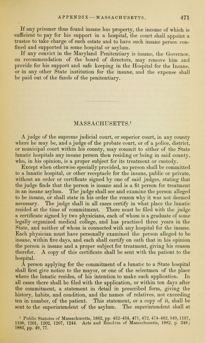 If any prisoner thus found insane has property, the income of which is sufficient to pay for his support in a hospital, the court shall appoint a trustee to take charge of such estate and to have such insane person con- fined and supported in some hospital or asylum. If any convict in the Maryland Penitentiary is insane, the Governor, on recommendation of the board of directors, may remove him and provide for his support and safe keeping in the Hospital for the Insane, or in any other State institution for the insane, and the expense shall be paid out of the funds of the penitentiary. MASSACHUSETTS.' A judge of the supreme judicial court, or superior court, in any county where he may be, and a judge of the probate court, or of a police, district, or municipal court within his county, may commit to either of the State lunatic hospitals any insane person then residing or being in said county, who, in his opinion, is a proper subject for its treatment or custody. Except when otherwise specially provided, no person shall be committed to a lunatic hospital, or other receptacle for the insane, public or private, without an order or certificate signed by one of said judges, stating that the judge finds that the person is insane and is a fit person for treatment in an insane asylum. The judge shall see and examine the person alleged to be insane, or shall state in his order the reason why it was not deemed necessary. The judge shall in all cases certify in what place the lunatic resided at the time of commitment. There must be filed with the judge a certificate signed by two physicians, each of whom is a graduate of some legally organized medical college, and has practised three years in the State, and neither of whom is connected with any hospital for the insane. Each physician must have personally examined the person alleged to be insane, within five days, and each shall certify on oath that in his opinion the person is insane and a proper subject for treatment, giving his reason therefor. A copy of this certificate shall be sent with the patient to the hospital. A person applying for the commitment of a lunatic to a State hospital shall first give notice to the mayor, or one of the selectmen of the place where the lunatic resides, of his intention to make such application. In all cases there shall be filed with the application, or within ten days after the commitment, a statement in detail in prescribed form, giving the history, habits, and condition, and the names of relatives, not exceeding ten in number, of the patient. This statement, or a copy of it, shall be sent to the superintendent of the asylum. The superintendent shall at 1 Public Statutes of Massachusetts, 1882, pp. 432-434, 471, 472, 474-482, 949, 1197, 1198, 1201, 1202, 1207, 1244. Acts and Resolves of Massachusetts, 1882, p. 248; 1883, pp. 49, 77.