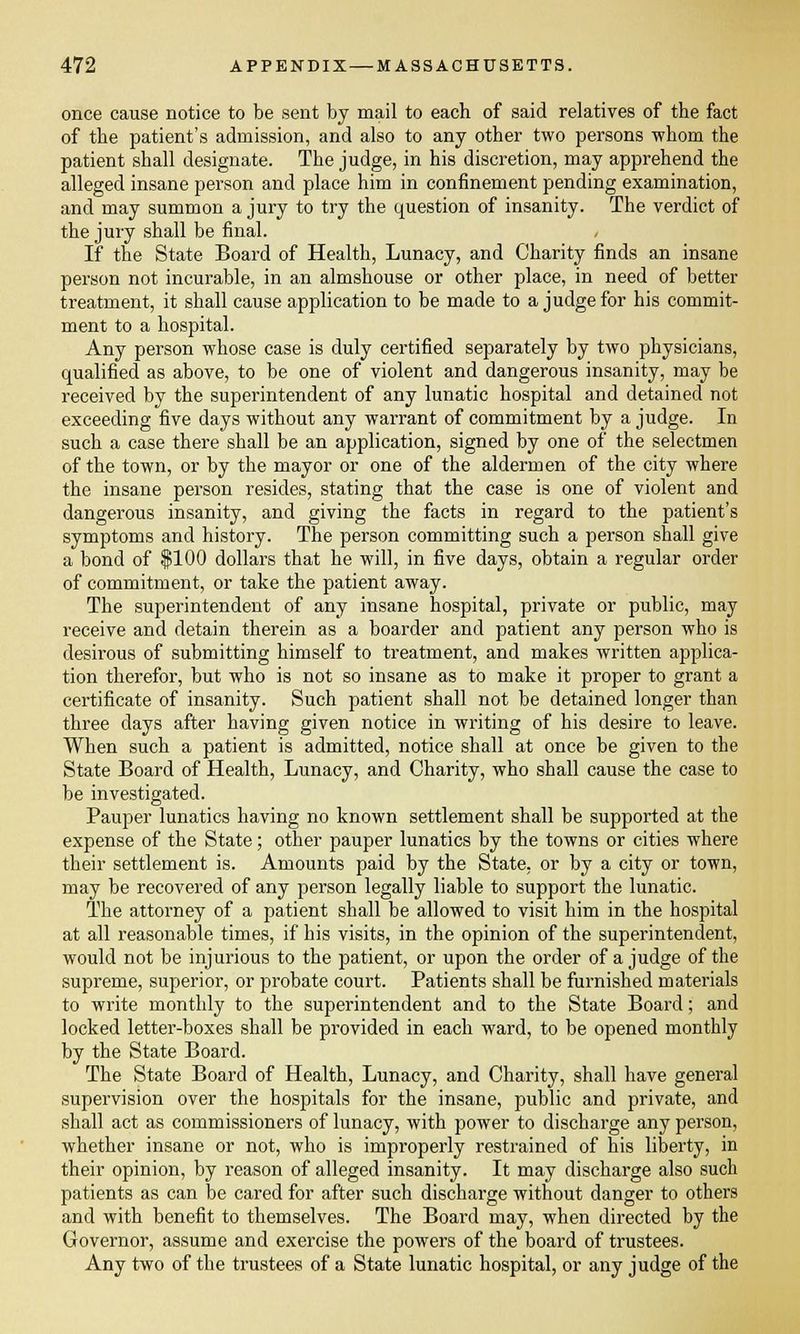 once cause notice to be sent by mail to each of said relatives of the fact of the patient's admission, and also to any other two persons whom the patient shall designate. The judge, in his discretion, may apprehend the alleged insane person and place him in confinement pending examination, and may summon a jury to try the question of insanity. The verdict of the jury shall be final. If the State Board of Health, Lunacy, and Charity finds an insane person not incurable, in an almshouse or other place, in need of better treatment, it shall cause application to be made to a judge for his commit- ment to a hospital. Any person whose case is duly certified separately by two physicians, qualified as above, to be one of violent and dangerous insanity, may be received by the superintendent of any lunatic hospital and detained not exceeding five days without any warrant of commitment by a judge. In such a case there shall be an application, signed by one of the selectmen of the town, or by the mayor or one of the aldermen of the city where the insane person resides, stating that the case is one of violent and dangerous insanity, and giving the facts in regard to the patient's symptoms and history. The person committing such a person shall give a bond of $100 dollars that he will, in five days, obtain a regular order of commitment, or take the patient away. The superintendent of any insane hospital, private or public, may receive and detain therein as a boarder and patient any person who is desirous of submitting himself to treatment, and makes written applica- tion therefor, but who is not so insane as to make it proper to grant a certificate of insanity. Such patient shall not be detained longer than three clays after having given notice in writing of his desire to leave. When such a patient is admitted, notice shall at once be given to the State Board of Health, Lunacy, and Charity, who shall cause the case to be investigated. Pauper lunatics having no known settlement shall be supported at the expense of the State; other pauper lunatics by the towns or cities where their settlement is. Amounts paid by the State, or by a city or town, may be recovered of any person legally liable to support the lunatic. The attorney of a patient shall be allowed to visit him in the hospital at all reasonable times, if his visits, in the opinion of the superintendent, would not be injurious to the patient, or upon the order of a judge of the supreme, superior, or probate court. Patients shall be furnished materials to write monthly to the superintendent and to the State Board; and locked letter-boxes shall be provided in each ward, to be opened monthly by the State Board. The State Board of Health, Lunacy, and Charity, shall have general supervision over the hospitals for the insane, public and private, and shall act as commissioners of lunacy, with power to discharge any person, whether insane or not, who is improperly restrained of his liberty, in their opinion, by reason of alleged insanity. It may discharge also such patients as can be cared for after such discharge without danger to others and with benefit to themselves. The Board may, when directed by the Governor, assume and exercise the powers of the board of trustees. Any two of the trustees of a State lunatic hospital, or any judge of the