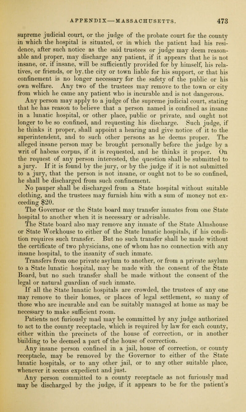 supreme judicial court, or the judge of the probate court for the county in which the hospital is situated, or in which the patient had his resi- dence, after such notice as the said trustees or judge may deem reason- able and proper, may discharge any patient, if it appears that he is not insane, or, if insane, will be sufficiently provided for by himself, his rela- tives, or friends, or by the city or town liable for his support, or that his confinement is no longer necessary for the safety of the public or his own welfare. Any two of the trustees may remove to the town or city from which he came any patient who is incurable and is not dangerous. Any person may apply to a judge of the supreme judicial court, stating that he has reason to believe that a person named is confined as insane in a lunatic hospital, or other place, public or private, and ought not longer to be so confined, and requesting his discharge. Such judge, if he thinks it proper, shall appoint a hearing and give notice of it to the superintendent, and to such other persons as he deems proper. The alleged insane person may be brought personally before the judge by a writ of habeas corpus, if it is requested, and he thinks it proper. On the request of any person interested, the question shall be submitted to a jury. If it is found by the jury, or by the judge if it is not submitted to a jury, that the person is not insane, or ought not to be so confined, he shall be discharged from such confinement. No pauper shall be discharged from a State hospital without suitable clothing, and the trustees may furnish him with a sum of money not ex- ceeding $20. The Governor or the State board may transfer inmates from one State hospital to another when it is necessary or advisable. The State board also may remove any inmate of the State Almshouse or State Workhouse to either of the State lunatic hospitals, if his condi- tion requires such transfer. But no such transfer shall be made without the certificate of two physicians, one of whom has no connection with any insane hospital, to the insanity of such inmate. Transfers from one private asylum to another, or from a private asylum to a State lunatic hospital, may be made with the consent of the State Board, but no such transfer shall be made without the consent of the legal or natural guardian of such inmate. If all the State lunatic hospitals are crowded, the trustees of any one may remove to their homes, or places of legal settlement, so many of those who are incurable and can be suitably managed at home as may be necessary to make sufficient room. Patients not furiously mad may be committed by any judge authorized to act to the county receptacle, which is required by law for each county, either within the precincts of the house of correction, or in another building to be deemed a part of the house of correction. Any insane person confined in a jail, house of correction, or county receptacle, may be removed by the Governor to either of the State lunatic hospitals, or to any other jail, or to any other suitable place, whenever it seems expedient and just. Any person committed to a county receptacle as not furiously mad may be discharged by the judge, if it appears to be for the patient's