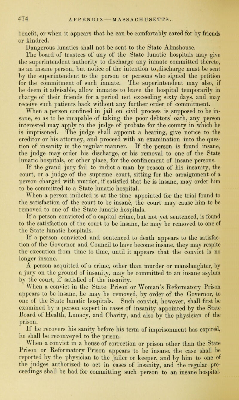 benefit, or when it appears that he can be comfortably cared for by friends or kindred. Dangerous lunatics shall not be sent to the State Almshouse. The board of trustees of any of the State lunatic hospitals may give the superintendent authority to discharge any inmate committed thereto, as an insane person, but notice of the intention to.discharge must be sent by the superintendent to the person or persons who signed the petition for the commitment of such inmate. The superintendent may also, if he deem it advisable, allow inmates to leave the hospital temporarily in charge of their friends for a period not exceeding sixty days, and may receive such patients back without any further order of commitment. When a person confined in jail on civil process is supposed to be in- sane, so as to be incapable of taking the poor debtors' oath, any person interested may apply to the judge of probate for the county in which he is imprisoned. The judge shall appoint a hearing, give notice to the creditor or his attorney, and proceed with an examination into the ques- tion of insanity in the regular manner. If the person is found insane, the judge may order his discharge, or his removal to one of the State lunatic hospitals, or other place, for the confinement of insane persons. If the grand jury fail to indict a man by reason of his insanity, the court, or a judge of the supreme court, sitting for the arraignment of a person charged with murder, if satisfied that he is insane, may order him to be committed to a State lunatic hospital. When a person indicted is at the time appointed for the trial found to the satisfaction of the court to be insane, the court may cause him to be removed to one of the State lunatic hospitals. If a person convicted of a capital crime, but not yet sentenced, is found to the satisfaction of the court to be insane, he may be removed to one of the State lunatic hospitals. If a person convicted and sentenced to death appears to the satisfac- tion of the Governor and Council to have become insane, they may respite the execution from time to time, until it appears that the convict is no longer insane. A person acquitted of a crime, other than murder or manslaughter, by a jury on the ground of insanity, may be committed to an insane asylum by the court, if satisfied of the insanity. When a convict in the State Prison or Woman's Reformatory Prison appears to be insane, he may be removed, by order of the Governor, to one of the State lunatic hospitals. Such convict, however, shall first be examined by a person expert in cases of insanity appointed by the State Board of Health, Lunacy, and Charity, and also by the physician of the prison. If he recovers his sanity before his term of imprisonment has expired, he shall be reconveyed to the prison. When a convict in a house of correction or prison other than the State Prison or Reformatory Prison appears to be insane, the case shall be reported by the physician to the jailer or keeper, and by him to one of the judges authorized to act in cases of insanity, and the regular pro- ceedings shall be had for committing such person to an insane hospital.
