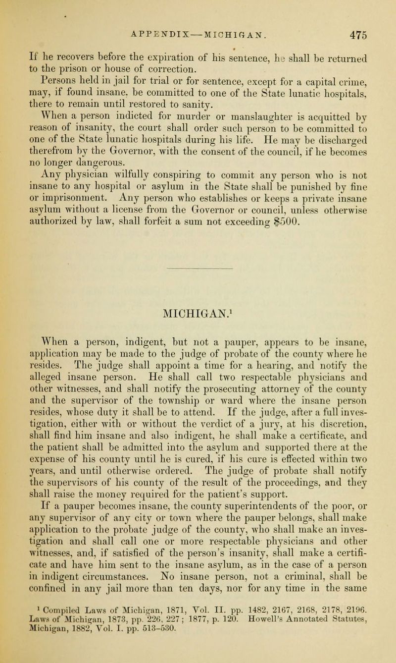 If he recovers before the expiration of his sentence, he shall be returned to the prison or house of correction. Persons held in jail for trial or for sentence, except for a capital crime, may, if found insane, be committed to one of the State lunatic hospitals, there to remain until restored to sanity. When a person indicted for murder or manslaughter is acquitted by reason of insanity, the court shall order such person to be committed to one of the State lunatic hospitals during his life. He may be discharged therefrom by the Governor, with the consent of the council, if he becomes no longer dangerous. Any physician wilfully conspiring to commit any person who is not insane to any hospital or asylum in the State shall be punished by fine or imprisonment. Any person who establishes or keeps a private insane asylum without a license from the Governor or council, unless otherwise authorized by law, shall forfeit a sum not exceeding MICHIGAN. When a person, indigent, but not a pauper, appears to be insane, application may be made to the judge of probate of the county where he resides. The judge shall appoint a time for a hearing, and notify the alleged insane person. He shall call two respectable physicians and other witnesses, and shall notify the prosecuting attorney of the county and the supervisor of the township or ward where the insane person resides, whose duty it shall be to attend. If the judge, after a full inves- tigation, either with or without the verdict of a jury, at his discretion, shall find him insane and also indigent, he shall make a certificate, and the patient shall be admitted into the asylum and supported there at the expense of his county until he is cured, if his cure is effected within two years, and until otherwise ordered. The judge of probate shall notify the supervisors of his county of the result of the proceedings, and they shall raise the money required for the patient's support. If a pauper becomes insane, the county superintendents of the poor, or any supervisor of any city or town where the pauper belongs, shall make application to the probate judge of the county, who shall make an inves- tigation and shall call one or more respectable physicians and other witnesses, and, if satisfied of the person's insanity, shall make a certifi- cate and have him sent to the insane asylum, as in the case of a person in indigent circumstances. No insane person, not a criminal, shall be confined in any jail more than ten days, nor for any time in the same 1 Compiled Laws of Michigan, 1871, Vol. II. pp. 1482, 2167, 2168, 2178, 2196. Laws of Michigan, 1873, pp. 226. 227; 1877, p. 120. Howell's Annotated Statutes, Michigan, 1882, Vol. I. pp. 613-530.