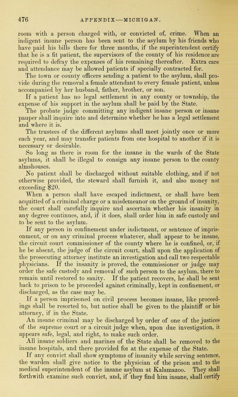 room with a person charged with, or convicted of, crime. When an indigent insane person has been sent to the asylum by his friends who have paid his bills there for three months, if the superintendent certify that he is a fit patient, the supervisors of the county of his residence are required to defray the expenses of his remaining thereafter. Extra care and attendance may be allowed patients if specially contracted for. The town or county officers sending a patient to the asylum, shall pro- vide during the removal a female attendant to every female patient, unless accompanied by her husband, father, brother, or son. If a patient has no legal settlement in any county or township, the expense of his support in the asylum shall be paid by the State. The probate judge committing any indigent insane person or insane pauper shall inquire into and determine whether he has a legal settlement and where it is. The trustees of the different asylums shall meet jointly once or more each year, and may transfer patients from one hospital to another if it is necessary or desirable. So long as there is room for the insane in the wards of the State asylums, it shall be illegal to consign any insane person to the county almshouses. No patient shall be discharged without suitable clothing, and if not otherwise provided, the steward shall furnish it, and also money not exceeding $20. When a person shall have escaped indictment, or shall have been acquitted of a criminal charge or a misdemeanor on the ground of insanity, the court shall carefully inquire and ascertain whether his insanity in any degree continues, and, if it does, shall order him in safe custody and to be sent to the asylum. If any person in confinement under indictment, or sentence of impris- onment, or on any criminal process whatever, shall appear to be insane, the circuit court commissioner of the county where he is confined, or, if he be absent, the judge of the circuit court, shall upon the application of the prosecuting attorney institute an investigation and call two respectable physicians. If the insanity is proved, the commissioner or judge may order the safe custody and removal of such person to the asylum, there to remain until restored to sanity. If the patient recovers, he shall be sent back to prison to be proceeded against criminally, kept in confinement, or discharged, as the case may be. If a person imprisoned on civil process becomes insane, like proceed- ings shall be resorted to, but notice shall be given to the plaintiff or his attorney, if in the State. An insane criminal may be discharged by order of one of the justices of the supreme court or a circuit judge when, upon due investigation, it appears safe, legal, and right, to make such order. All insane soldiers and marines of the State shall be removed to the insane hospitals, and there provided for at the expense of the State. If any convict shall show symptoms of insanity while serving sentence, the warden shall give notice to the physician of the prison and to the medical superintendent of the insane asylum at Kalamazoo. They shall forthwith examine such convict, and, if they find him insane, shall certify