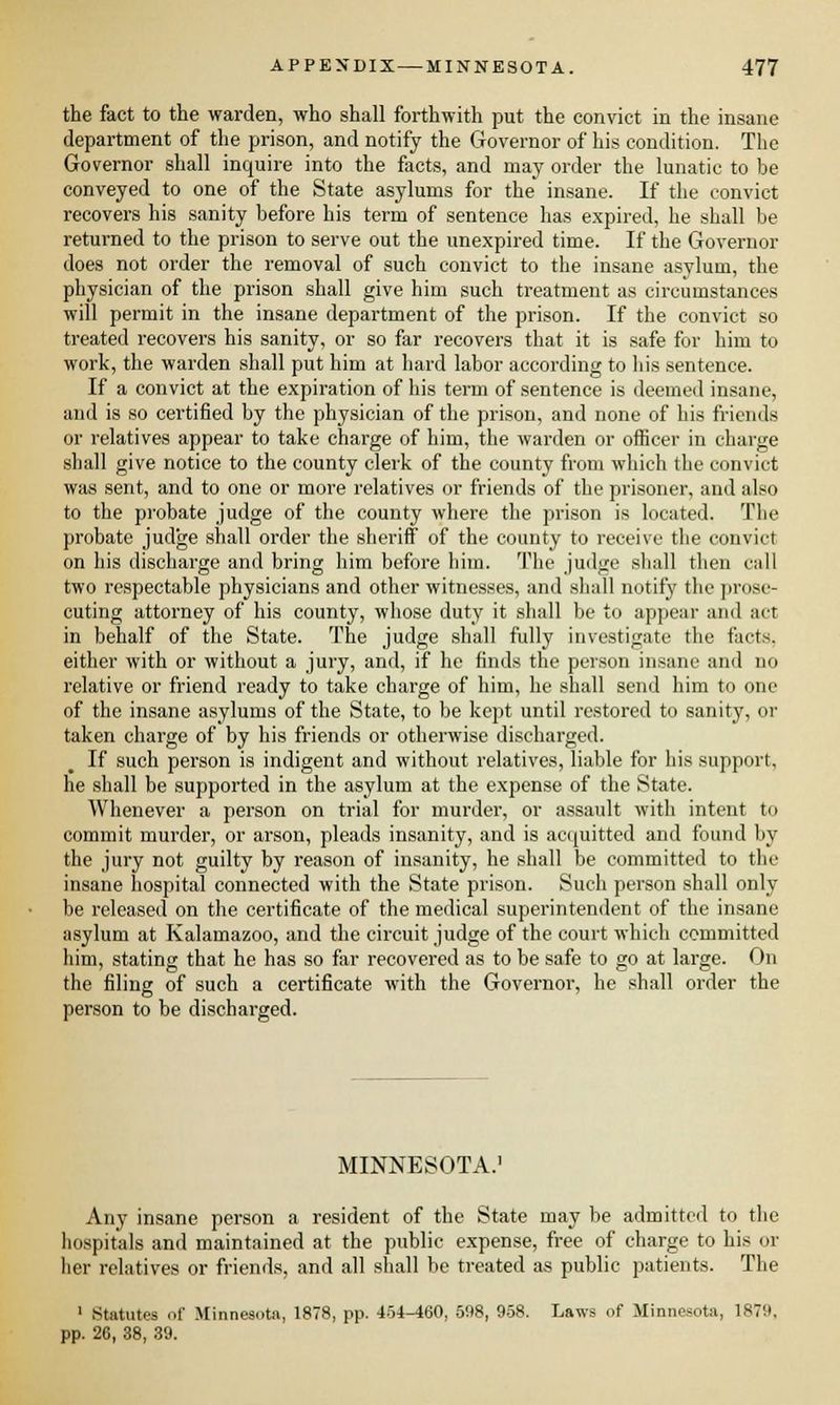 the fact to the warden, who shall forthwith put the convict in the insane department of the prison, and notify the Governor of his condition. The Governor shall inquire into the facts, and may order the lunatic to be conveyed to one of the State asylums for the insane. If the convict recovers his sanity before his term of sentence has expired, he shall be returned to the prison to serve out the unexpired time. If the Governor does not order the removal of such convict to the insane asylum, the physician of the prison shall give him such treatment as circumstances will permit in the insane department of the prison. If the convict so treated recovers his sanity, or so far recovers that it is safe for him to work, the warden shall put him at hard labor according to his sentence. If a convict at the expiration of his term of sentence is deemed insane, and is so certified by the physician of the prison, and none of his friends or relatives appear to take charge of him, the warden or officer in charge shall give notice to the county clerk of the county from which the convict was sent, and to one or more relatives or friends of the prisoner, and also to the probate judge of the county where the prison is located. The probate judge shall order the sheriff of the county to receive the convict on his discharge and bring him before him. The judge shall then call two respectable physicians and other witnesses, and shall notify the prose- cuting attorney of his county, whose duty it shall be to appear and act in behalf of the State. The judge shall fully investigate the facts. either with or without a jury, and, if he finds the person insane and no relative or friend ready to take charge of him, he shall send him to one of the insane asylums of the State, to be kept until restored to sanity, or taken charge of by his friends or otherwise discharged. If such person is indigent and without relatives, liable for his support, he shall be supported in the asylum at the expense of the State. Whenever a person on trial for murder, or assault with intent to commit murder, or arson, pleads insanity, and is acquitted and found by the jury not guilty by reason of insanity, he shall be committed to the insane hospital connected with the State prison. Such person shall only be released on the certificate of the medical superintendent of the insane asylum at Kalamazoo, and the circuit judge of the court which committed him, stating that he has so far recovered as to be safe to go at large. On the filing of such a certificate with the Governor, he shall order the person to be discharged. MINNESOTA.1 Any insane person a resident of the State may be admitted to the hospitals and maintained at the public expense, free of charge to his oi- lier relatives or friends, and all shall be treated as public patients. The 1 Statutes of Minnesota, 1878, pp. 454-460, 598, 958. Laws of Minnesota, 1879, pp. 20, 38, 39.