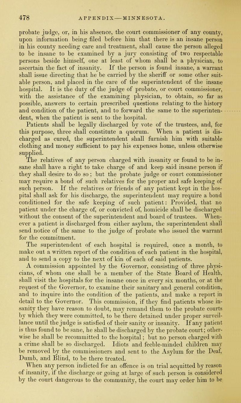 probate judge, or, in his absence, the court commissioner of any county, upon information being filed before him that there is an insane person in his county needing care and treatment, shall cause the person alleged to be insane to be examined by a jury consisting of two respectable persons beside himself, one at least of whom shall be a physician, to ascertain the fact of insanity. If the person is found insane, a warrant shall issue directing that he be carried by the sheriff or some other suit- able person, and placed in the care of the superintendent of the insane hospital. It is the duty of the judge of probate, or court commissioner, with the assistance of the examining physician, to obtain, so far as possible, answers to certain prescribed questions relating to the history and condition of the patient, and to forward the same to the superinten- dent, when the patient is sent to the hospital. Patients shall be legally discharged by vote of the trustees, and, for this purpose, three shall constitute a quorum. When a patient is dis- charged as cured, the superintendent shall furnish him with suitable clothing and money sufficient to pay his expenses home, unless otherwise supplied. The relatives of any person charged with insanity or found to be in- sane shall have a right to take charge of and keep said insane person if they shall desire to do so; but the probate judge or court commissioner may require a bond of such relatives for the proper and safe keeping of such person. If the relatives or friends of any patient kept in the hos- pital shall ask for his discharge, the superintendent may require a bond conditioned for the safe keeping of such patient: Provided, that no patient under the charge of, or convicted of, homicide shall be discharged without the consent of the superintendent and board of trustees. When: ever a patient is discharged from either asylum, the superintendent shall send notice of the same to the judge of probate who issued the warrant for the commitment. The superintendent of each hospital is required, once a month, to make out a written report of the condition of each patient in the hospital, and to send a copy to the next of kin of each of said patients. A commission appointed by the Governor, consisting of three physi- cians, of whom one shall be a member of the State Board of Health, shall visit the hospitals for the insane once in every six months, or at the request of the Governor, to examine their sanitary and general condition, and to inquire into the condition of the patients, and make a report in detail to the Governor. This commission, if they find patients whose in- sanity they have reason to doubt, may remand them to the probate courts by which they were committed, to be there detained under proper surveil- lance until the judge is satisfied of their sanity or insanity. If any patient is thus found to be sane, he shall be discharged by the probate court; other- wise he shall be recommitted to the hospital: but no person charged with a crime shall be so discharged. Idiots and feeble-minded children may be removed by the commissioners and sent to the Asylum for the Deaf, Dumb, and Blind, to be there treated. When any person indicted for an offence is on trial acquitted by reason of insanity, if the discharge or going at large of such person is considered by the court dangerous to the community, the court may order him to he