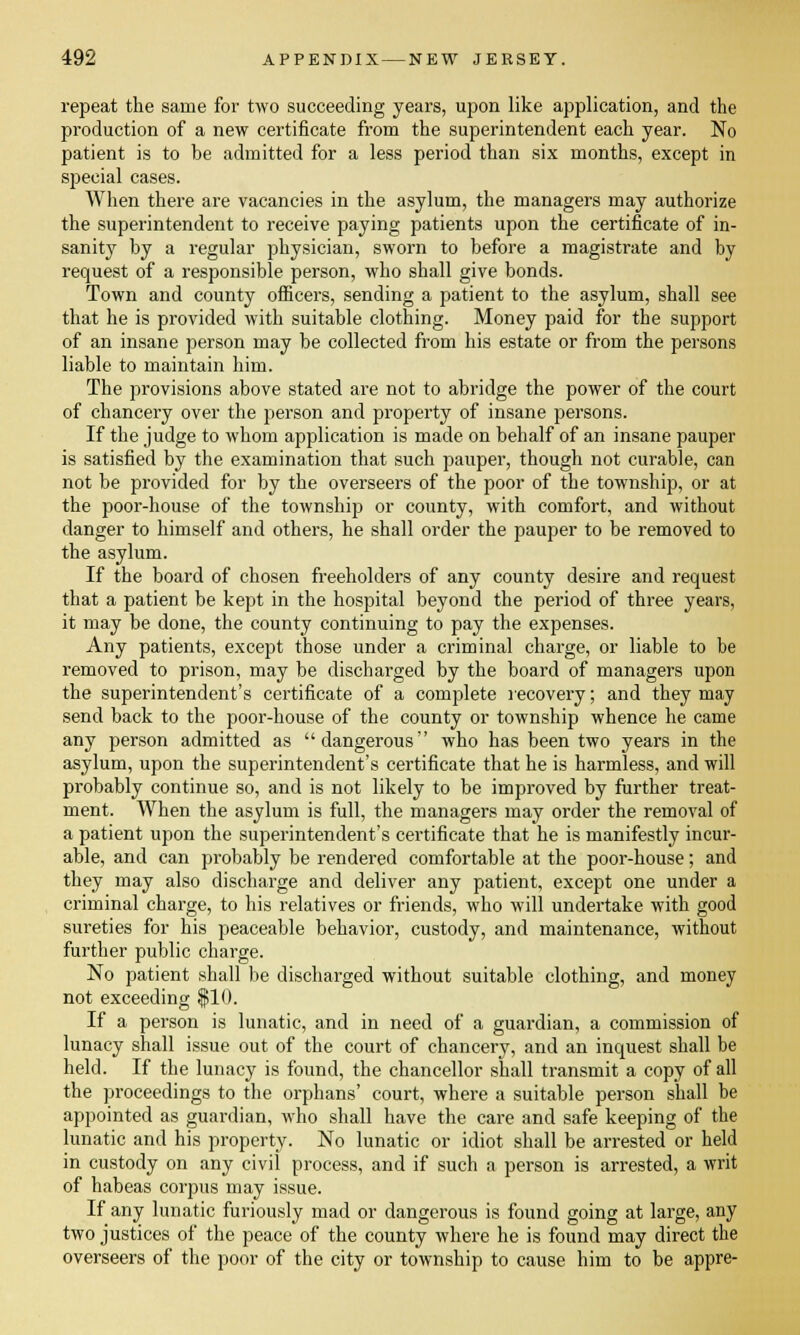 repeat the same for two succeeding years, upon like application, and the production of a new certificate from the superintendent each year. No patient is to be admitted for a less period than six months, except in special cases. When there are vacancies in the asylum, the managers may authorize the superintendent to receive paying patients upon the certificate of in- sanity by a regular physician, sworn to before a magistrate and by request of a responsible person, who shall give bonds. Town and county officers, sending a patient to the asylum, shall see that he is provided with suitable clothing. Money paid for the support of an insane person may be collected from his estate or from the persons liable to maintain him. The provisions above stated are not to abridge the power of the court of chancery over the person and property of insane persons. If the judge to whom application is made on behalf of an insane pauper is satisfied by the examination that such pauper, though not curable, can not be provided for by the overseers of the poor of the township, or at the poor-house of the township or county, with comfort, and without danger to himself and others, he shall order the pauper to be removed to the asylum. If the board of chosen freeholders of any county desire and request that a patient be kept in the hospital beyond the period of three years, it may be done, the county continuing to pay the expenses. Any patients, except those under a criminal charge, or liable to be removed to prison, may be discharged by the board of managers upon the superintendent's certificate of a complete recovery; and they may send back to the poor-house of the county or township whence he came any person admitted as dangerous who has been two years in the asylum, upon the superintendent's certificate that he is harmless, and will probably continue so, and is not likely to be improved by further treat- ment. When the asylum is full, the managers may order the removal of a patient upon the superintendent's certificate that he is manifestly incur- able, and can probably be rendered comfortable at the poor-house; and they may also discharge and deliver any patient, except one under a criminal charge, to his relatives or friends, who will undertake with good sureties for his peaceable behavior, custody, and maintenance, without further public charge. No patient shall be discharged without suitable clothing, and money not exceeding $10. If a person is lunatic, and in need of a guardian, a commission of lunacy shall issue out of the court of chancery, and an inquest shall be held. If the lunacy is found, the chancellor shall transmit a copy of all the proceedings to the orphans' court, where a suitable person shall be appointed as guardian, who shall have the care and safe keeping of the lunatic and his property. No lunatic or idiot shall be arrested or held in custody on any civil process, and if such a person is arrested, a writ of habeas corpus may issue. If any lunatic furiously mad or dangerous is found going at large, any two justices of the peace of the county where he is found may direct the overseers of the poor of the city or township to cause him to be appre-