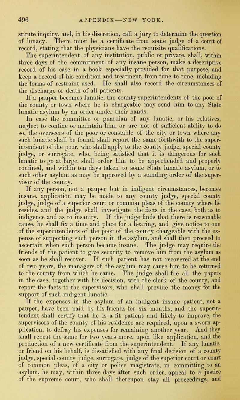 stitute inquiry, and, in his discretion, call a jury to determine the question of lunacy. There must be a certificate from some judge of a court of record, stating that the physicians have the requisite qualifications. The superintendent of any institution, public or private, shall, within three days of the commitment of any insane person, make a descriptive record of his case in a book especially provided for that purpose, and keep a record of his condition and treatment, from time to time, including the forms of restraint used. He shall also record the circumstances of the discharge or death of all patients. If a pauper becomes lunatic, the county superintendents of the poor of the county or town where he is chargeable may send him to any State lunatic asylum by an order under their hands. In case the committee or guardian of any lunatic, or his relatives, neglect to confine or maintain him, or are not of sufficient ability to do so, the overseers of the poor or constable of the city or town where any such lunatic shall be found, shall report the same forthwith to the super- intendent of the poor, who shall apply to the county judge, special county judge, or surrogate, who, being satisfied that it is dangerous for such lunatic to go at large, shall order him to be apprehended and properly confined, and within ten days taken to some State lunatic asylum, or to such other asylum as may be approved by a standing order of the super- visor of the county. If any person, not a pauper but in indigent circumstances, becomes insane, application may be made to any county judge, special county judge, judge of a superior court or common pleas of the county where he resides, and the judge shall investigate the facts in the case, both as to indigence and as to insanity. If the judge finds that there is reasonable cause, he shall fix a time and place for a hearing, and give notice to one of the superintendents of the poor of the county chargeable with the ex- pense of supporting such person in the asylum, and shall then proceed to ascertain when such person became insane. The judge may require the friends of the patient to give security to remove him from the asylum as soon as he shall recover. If such patient has not recovered at the end of two years, the managers of the asylum may cause him to be returned to the county from which he came. The judge shall file all the papers in the case, together with his decision, with the clerk of the county, and report the facts to the supervisors, who shall provide the money for the support of such indigent lunatic. If the expenses in the asylum of an indigent insane patient, not a pauper, have been paid by his friends for six months, and the superin- tendent shall certify that he is a fit patient and likely to improve, the supervisors of the county of his residence are required, upon a sworn ap- plication, to defray his expenses for remaining another year. And they shall repeat the same for two years more, upon like application, and the production of a new certificate from the superintendent. If any lunatic, or friend on his behalf, is dissatisfied with any final decision of a county judge, special county judge, surrogate, judge of the superior court or court of common pleas, of a city or police magistrate, in committing to an asylum, he may, within three days after such order, appeal to a justice of the supreme court, who shall thereupon stay all proceedings, and