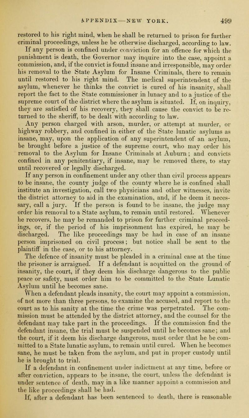 restored to his right mind, when he shall be returned to prison for further criminal proceedings, unless he be otherwise discharged, according to law. If any person is confined under conviction for an offence for which the punishment is death, the Governor may inquire into the case, appoint a commission, and, if the convict is found insane and irresponsible, may order his removal to the State Asylum for Insane Criminals, there to remain until restored to his right mind. The medical superintendent of the asylum, whenever he thinks the convict is cured of his insanity, shall report the fact to the State commissioner in lunacy and to a justice of the supreme court of the district where the asylum is situated. It', on inquiry, they are satisfied of his recovery, they shall cause the convict to be re- turned to the sheriff, to be dealt with according to law. Any person charged with arson, murder, or attempt at murder, or highway robbery, and confined in either of the State lunatic asylums as insane, may, upon the application of any superintendent of an asylum, be brought before a justice of the supreme court, who may order his removal to the Asylum for Insane Criminals at Auburn; and convicts confined in any penitentiary, if insane, may be removed there, to stay until recovered or legally discharged. If any person in confinement under any other than civil process appear,-- to be insane, the county judge of the county where he is confined shall institute an investigation, call two physicians and other witnesses, invite the district attorney to aid in the examination, and, if he deem it neces- sary, call a jury. If the person is found to be insane, the judge may order his removal to a State asylum, to remain until restored. Whenever he recovers, he may be remanded to prison for further criminal proceed- ings, or, if the period of his imprisonment has expired, he may be discharged. The like proceedings may be had in case of an insane person imprisoned on civil process; but notice shall be sent to the plaintiff in the case, or to his attorney. The defence of insanity must be pleaded in a criminal case at the time the prisoner is arraigned. If a defendant is acquitted on the ground of insanity, the court, if they deem his discharge dangerous to the public peace or safety, must order him to be committed to the State Lunatic Asylum until he becomes sane. When a defendant pleads insanity, the court may appoint a commission, of not more than three persons, to examine the accused, and report to the court as to his sanity at the time the crime was perpetrated. The com- mission must be attended by the district attorney, and the counsel for the defendant may take part in the proceedings. If the commission find the defendant insane, the trial must be suspended until he becomes sane; and the court, if it deem his discharge dangerous, must order that he be com- mitted to a State lunatic asylum, to remain until cured. When he becomes sane, he must be taken from the asylum, and put in proper custody until he is brought to trial. If a defendant in confinement under indictment at any time, before or after conviction, appears to be insane, the court, unless the defendant is under sentence of death, may in a like manner appoint a commission and the like proceedings shall be had. \i\ after a defendant has been sentenced to death, there is reasonable