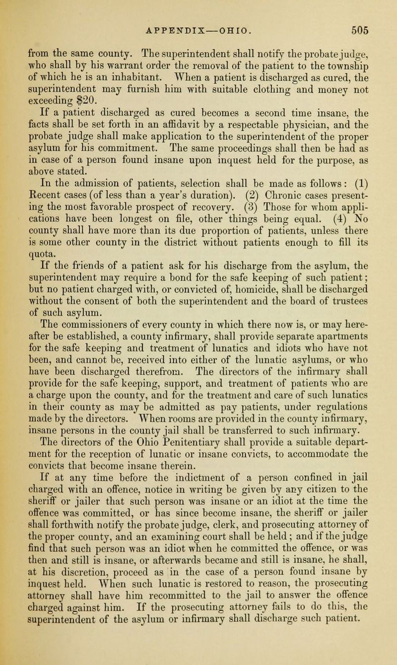from the same county. The superintendent shall notify the probate judge, who shall by his warrant order the removal of the patient to the township of which he is an inhabitant. When a patient is discharged as cured, the superintendent may furnish him with suitable clothing and money not exceeding $20. If a patient discharged as cured becomes a second time insane, the facts shall be set forth in an affidavit by a respectable physician, and the probate judge shall make application to the superintendent of the proper asylum for his commitment. The same proceedings shall then be had as in case of a person found insane upon inquest held for the purpose, as above stated. In the admission of patients, selection shall be made as follows: (1) Recent cases (of less than a year's duration). (2) Chronic cases present- ing the most favorable prospect of recovery. (3) Those for whom appli- cations have been longest on file, other things being equal. (4) No county shall have more than its due proportion of patients, unless there is some other county in the district without patients enough to fill its quota. If the friends of a patient ask for his discharge from the asylum, the superintendent may require a bond for the safe keeping of such patient; but no patient charged with, or convicted of, homicide, shall be discharged without the consent of both the superintendent and the board of trustees of such asylum. The commissioners of every county in which there now is, or may here- after be established, a county infirmary, shall provide separate apartments for the safe keeping and treatment of lunatics and idiots who have not been, and cannot be, received into either of the lunatic asylums, or who have been discharged therefrom. The directors of the infirmary shall provide for the safe keeping, support, and treatment of patients who are a charge upon the county, and for the treatment and care of such lunatics in their county as may be admitted as pay patients, under regulations made by the directors. When rooms are provided in the county infirmary, insane persons in the county jail shall be transferred to such infirmary. The directors of the Ohio Penitentiary shall provide a suitable depart- ment for the reception of lunatic or insane convicts, to accommodate the convicts that become insane therein. If at any time before the indictment of a person confined in jail charged with an offence, notice in writing be given by any citizen to the sheriff or jailer that such person was insane or an idiot at the time the offence was committed, or has since become insane, the sheriff or jailer shall forthwith notify the probate judge, clerk, and prosecuting attorney of the proper county, and an examining court shall be held ; and if the judge find that such person was an idiot when he committed the offence, or was then and still is insane, or afterwards became and still is insane, he shall, at his discretion, proceed as in the case of a person found insane by inquest held. When such lunatic is restored to reason, the prosecuting attorney shall have him recommitted to the jail to answer the offence charged against him. If the prosecuting attorney fails to do this, the superintendent of the asylum or infirmary shall discharge such patient.