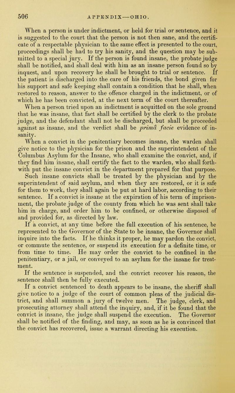 When a person is under indictment, or held for trial or sentence, and it is suggested to the court that the person is not then sane, and the certifi- cate of a respectable physician to the same effect is presented to the court, proceedings shall be had to try his sanity, and the question may be sub- mitted to a special jury. If the person is found insane, the probate judge shall be notified, and shall deal with him as an insane person found so by inquest, and upon recovery he shall be brought to trial or sentence. If the patient is discharged into the care of his friends, the bond given for his support and safe keeping shall contain a condition that he shall, when restored to reason, answer to the offence charged in the indictment, or of which he has been convicted, at the next term of the court thereafter. When a person tried upon an indictment is acquitted on the sole ground that he was insane, that fact shall be certified by the clerk to the probate judge, and the defendant shall not be discharged, but shall be proceeded against as insane, and the verdict shall be prima facie evidence of in- sanity. When a convict in the penitentiary becomes insane, the warden shall give notice to the physician for the prison and the superintendent of the Columbus Asylum for the Insane, who shall examine the convict, and, if they find him insane, shall certify the fact to the warden, who shall forth- with put the insane convict in the department prepared for that purpose. Such insane convicts shall be treated by the physician and by the superintendent of said asylum, and when they are restored, or it is safe for them to work, they shall again be put at hard labor, according to their sentence. If a convict is insane at the expiration of his term of imprison- ment, the probate judge of the county from which he was sent shall take him in charge, and order him to be confined, or otherwise disposed of and provided for, as directed by law. If a convict, at any time before the full execution of his sentence, be represented to the Governor of the State to be insane, the Governor shall inquire into the facts. If he thinks it proper, he may pardon the convict, or commute the sentence, or suspend its execution for a definite time, or from time to time. He may order the convict to be confined in the penitentiary, or a jail, or conveyed to an asylum for the insane for treat- ment. If the sentence is suspended, and the convict recover his reason, the sentence shall then be fully executed. If a convict sentenced to death appears to be insane, the sheriff shall give notice to a judge of the court of common pleas of the judicial dis- trict, and shall summon a jury of twelve men. The judge, clerk, and prosecuting attorney shall attend the inquiry, and, if it be found that the convict is insane, the judge shall suspend the execution. The Governor shall be notified of the finding, and may, as soon as he is convinced that the convict has recovered, issue a warrant directing his execution.