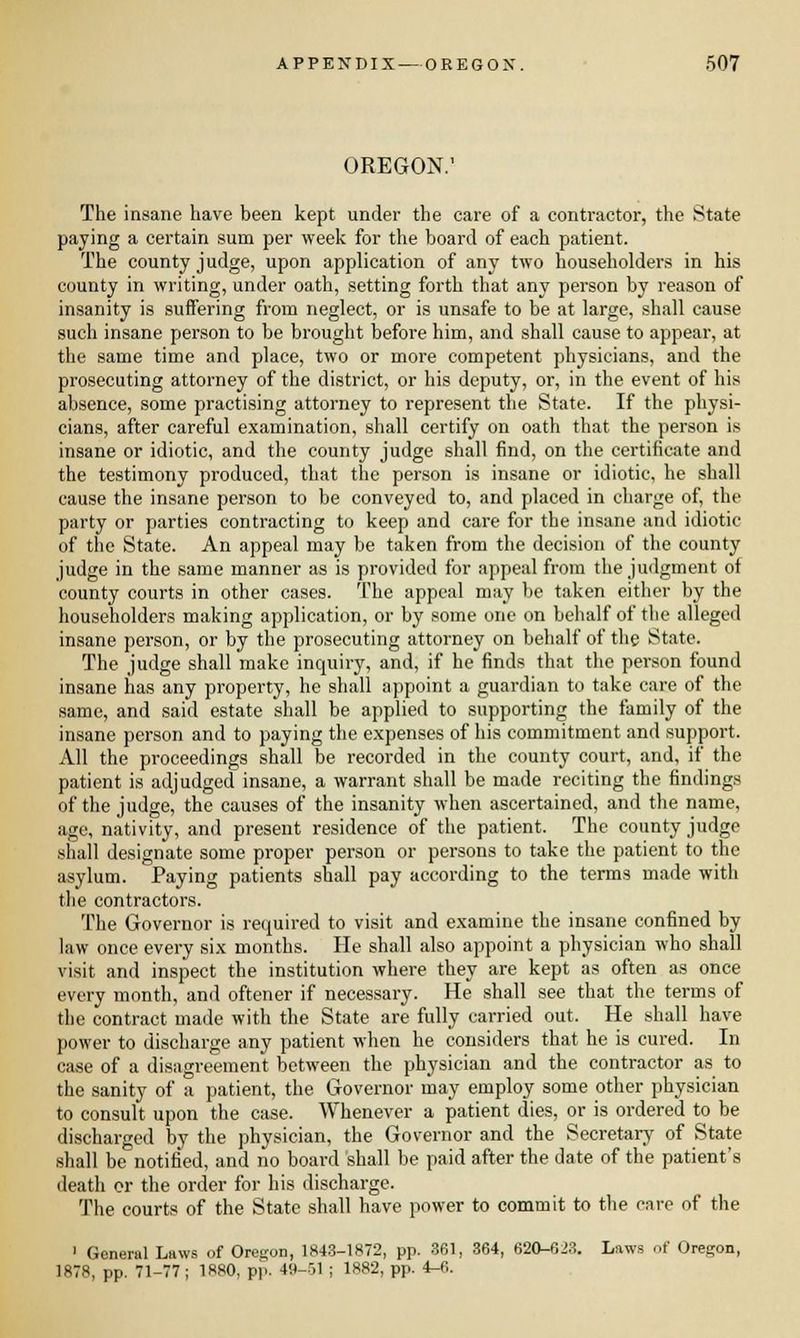OREGON.1 The insane have been kept under the care of a contractor, the State paying a certain sum per week for the board of each patient. The county judge, upon application of any two householders in his county in writing, under oath, setting forth that any person by reason of insanity is suffering from neglect, or is unsafe to be at large, shall cause such insane person to be brought before him, and shall cause to appear, at the same time and place, two or more competent physicians, and the prosecuting attorney of the district, or his deputy, or, in the event of his absence, some practising attorney to represent the State. If the physi- cians, after careful examination, shall certify on oath that the person is insane or idiotic, and the county judge shall find, on the certificate and the testimony produced, that the person is insane or idiotic, he shall cause the insane person to be conveyed to, and placed in charge of, the party or parties contracting to keep and care for the insane and idiotic of the State. An appeal may be taken from the decision of the county judge in the same manner as is provided for appeal from the judgment of county courts in other cases. The appeal may be taken either by the householders making application, or by some one on behalf of the alleged insane person, or by the prosecuting attorney on behalf of the State. The judge shall make inquiry, and, if he finds that the person found insane has any property, he shall appoint a guardian to take care of the same, and said estate shall be applied to supporting the family of the insane person and to paying the expenses of his commitment and support. All the proceedings shall be recorded in the county court, and, if the patient is adjudged insane, a warrant shall be made reciting the findings of the judge, the causes of the insanity when ascertained, and the name, age, nativity, and present residence of the patient. The county judge shall designate some proper person or persons to take the patient to the asylum. Paying patients shall pay according to the terms made with the contractors. The Governor is required to visit and examine the insane confined by law once every six months. He shall also appoint a physician who shall visit and inspect the institution where they are kept as often as once every month, and oftener if necessary. He shall see that the terms of the contract made with the State are fully carried out. He shall have power to discharge any patient when he considers that he is cured. In case of a disagreement between the physician and the contractor as to the sanity of a patient, the Governor may employ some other physician to consult upon the case. Whenever a patient dies, or is ordered to be discharged by the physician, the Governor and the Secretary of State shall be notified, and no board shall be paid after the date of the patient's death or the order for his discharge. The courts of the State shall have power to commit to the care of the 1 General Laws of Oregon, 1843-1872, pp. 361, 364, 620-623. Laws of Oregon, 1878, pp. 71-77; 1R80, pp. 4H-ol ; 1882, pp. 4-6.