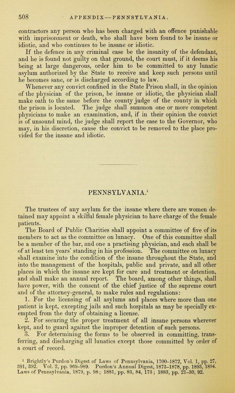 contractors any person who has been charged with an offence punishable with imprisonment or death, who shall have been found to be insane or idiotic, and who continues to be insane or idiotic. If the defence in any criminal case be the insanity of the defendant, and he is found not guilty on that ground, the court must, if it deems his being at large dangerous, order him to be committed to any lunatic asylum authorized by the State to receive and keep such persons until he becomes sane, or is discharged according to law. Whenever any convict confined in the State Prison shall, in the opinion of the physician of the prison, be insane or idiotic, the physician shall make oath to the same before the county judge of the county in which the prison is located. The judge shall summon one or more competent physicians to make an examination, and, if in their opinion the convict is of unsound mind, the judge shall report the case to the Governor, who may, in his discretion, cause the convict to be removed to the place pro- vided for the insane and idiotic. PENNSYLVANIA.1 The trustees of any asylum for the insane where there are women de- tained may appoint a skilful female physician to have charge of the female patients. The Board of Public Charities shall appoint a committee of five of its members to act as the committee on lunacy. One of this committee shall be a member of the bar, and one a practising physician, and each shall be of at least ten years' standing in his profession. The committee on lunacy shall examine into the condition of the insane throughout the State, and into the management of the hospitals, public and private, and all other places in which the insane are kept for care and treatment or detention, and shall make an annual report. The board, among other things, shall have power, with the consent of the chief justice of the supreme court and of the attorney-general, to make rules and regulations: 1. For the licensing of all asylums and places where more than one patient is kept, excepting jails and such hospitals as maybe specially ex- empted from the duty of obtaining a license. 2. For securing the proper treatment of all insane persons wherever kept, and to guard against the improper detention of such persons. 3. For determining the forms to be observed in committing, trans- ferring, and discharging all lunatics except those committed by order of a court of record. 1 Brightly's Purdon's Digest of Laws of Pennsylvania, 1700-1872, Vol. 1, pp. 27, 391, 392. Vol. 2, pp. 969-989. Purdon's Annual Digest, 1873-1878, pp. 1893, 1894. Laws of Pennsylvania, 1879, p. 98; 1881, pp. 83, 84, 173 ; 1883, pp. 21-30, 92.