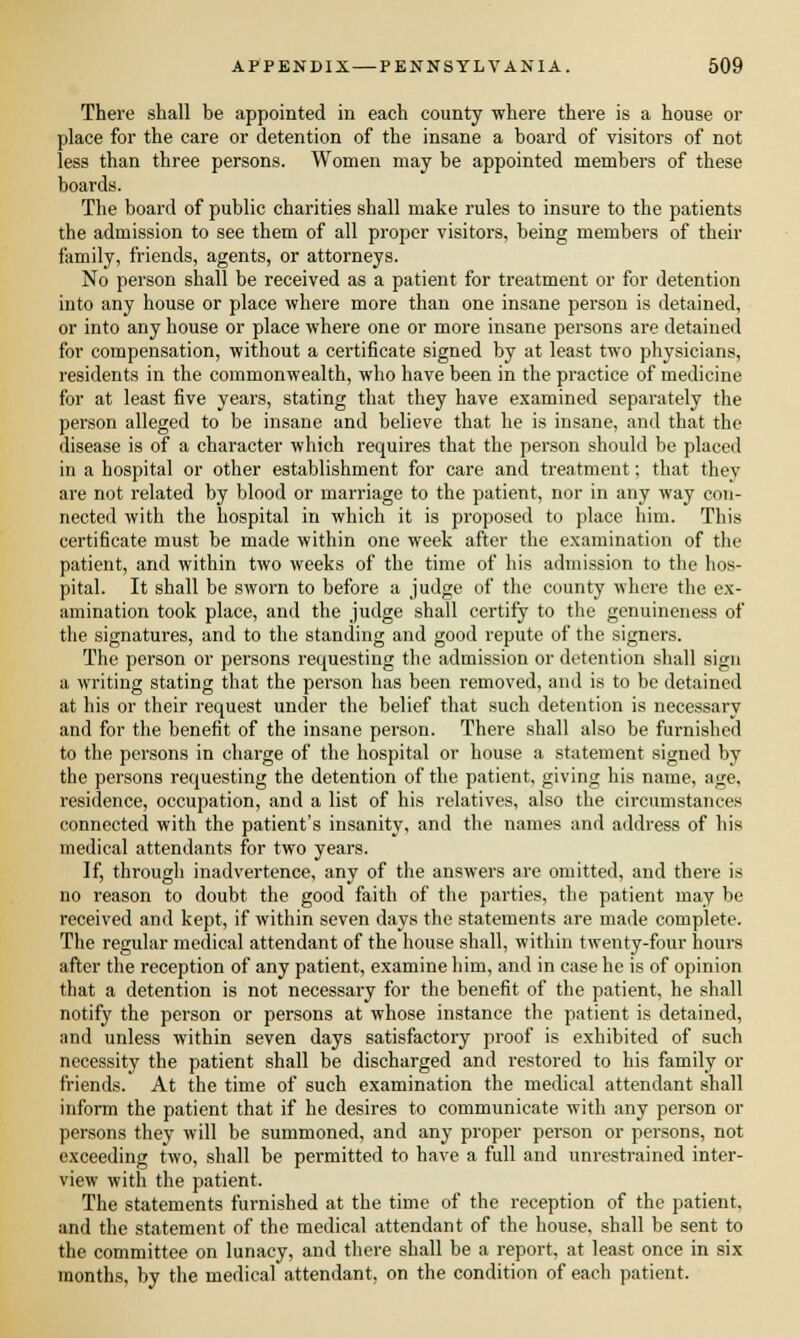 There shall be appointed in each county where there is a house or place for the care or detention of the insane a board of visitors of not less than three persons. Women may be appointed members of these boards. The board of public charities shall make rules to insure to the patients the admission to see them of all proper visitors, being members of their family, friends, agents, or attorneys. No person shall be received as a patient for treatment or for detention into any house or place where more than one insane person is detained, or into any house or place where one or more insane persons are detained for compensation, without a certificate signed by at least two physicians, residents in the commonwealth, who have been in the practice of medicine for at least five years, stating that they have examined separately the person alleged to be insane and believe that he is insane, and that the disease is of a character which requires that the person should be placed in a hospital or other establishment for care and treatment; that they are not related by blood or marriage to the patient, nor in any way con- nected with the hospital in which it is proposed to place him. This certificate must be made within one week after the examination of the patient, and within two weeks of the time of his admission to the hos- pital. It shall be sworn to before a judge of the county where the ex- amination took place, and the judge shall certify to the genuineness of the signatures, and to the standing and good repute of the signers. The person or persons requesting the admission or detention shall sign a writing stating that the person has been removed, and is to be detained at his or their request under the belief that such detention is necessary and for the benefit of the insane person. There shall also be furnished to the persons in charge of the hospital or house a statement signed by the persons requesting the detention of the patient, giving his name, age, residence, occupation, and a list of his relatives, also the circumstances connected with the patient's insanity, and the names and address of his medical attendants for two years. If, through inadvertence, any of the answers are omitted, and there is no reason to doubt the good faith of the parties, the patient may be received and kept, if within seven days the statements are made complete. The regular medical attendant of the house shall, within twenty-four hours after the reception of any patient, examine him, and in case he is of opinion that a detention is not necessary for the benefit of the patient, he shall notify the person or persons at whose instance the patient is detained, and unless within seven days satisfactory proof is exhibited of .such necessity the patient shall be discharged and restored to his family or friends. At the time of such examination the medical attendant shall inform the patient that if he desires to communicate with any person or persons they will be summoned, and any proper person or persons, not exceeding two, shall be permitted to have a full and unrestrained inter- view with the patient. The statements furnished at the time of the reception of the patient, and the statement of the medical attendant of the house, shall be sent to the committee on lunacy, and there shall be a report, at least once in six months, by the medical attendant, on the condition of each patient.