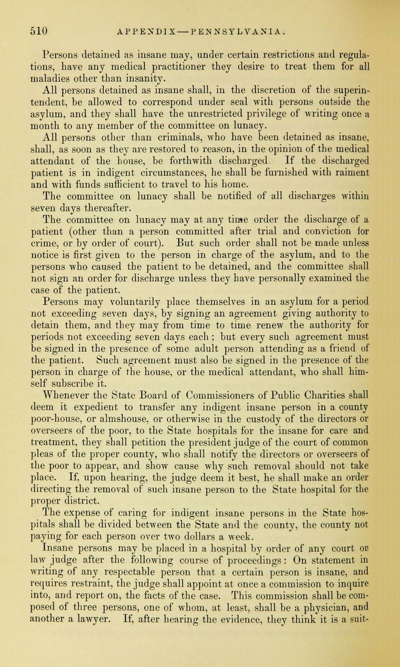 Persons detained as insane may, under certain restrictions and regula- tions, have any medical practitioner they desire to treat them for all maladies other than insanity. All persons detained as insane shall, in the discretion of the superin- tendent, be allowed to correspond under seal with persons outside the asylum, and they shall have the unrestricted privilege of writing once a month to any member of the committee on lunacy. All persons other than criminals, who have been detained as insane, shall, as soon as they are restored to reason, in the opinion of the medical attendant of the house, be forthwith discharged. If the discharged patient is in indigent circumstances, he shall be furnished with raiment and with funds sufficient to travel to his home. The committee on lunacy shall be notified of all discharges within seven days thereafter. The committee on lunacy may at any time order the discharge of a patient (other than a person committed after trial and conviction for crime, or by order of court). But such order shall not be made unless notice is first given to the person in charge of the asylum, and to the persons who caused the patient to be detained, and the committee shall not sign an order for discharge unless they have personally examined the case of the patient. Persons may voluntarily place themselves in an asylum for a period not exceeding seven days, by signing an agreement giving authority to detain them, and they may from time to time renew the authority for periods not exceeding seven days each; but every such agreement must be signed in the presence of some adult person attending as a friend of the patient. Such agreement must also be signed in the presence of the person in charge of the house, or the medical attendant, who shall him- self subscribe it. Whenever the State Board of Commissioners of Public Charities shall deem it expedient to transfer any indigent insane person in a county poor-house, or almshouse, or otherwise in the custody of the directors or overseers of the poor, to the State hospitals for the insane for care and treatment, they shall petition the president judge of the court of common pleas of the proper county, who shall notify the directors or overseers of the poor to appear, and show cause why such removal should not take place. If, upon hearing, the judge deem it best, he shall make an order directing the removal of such insane person to the State hospital for the proper district. The expense of caring for indigent insane persons in the State hos- pitals shall be divided between the State and the county, the county not paying for each person over two dollars a week. Insane persons may be placed in a hospital by order of any court or. law judge after the following course of proceedings: On statement in writing of any respectable person that a certain person is insane, and requires restraint, the judge shall appoint at once a commission to inquire into, and report on, the facts of the case. This commission shall be com- posed of three persons, one of whom, at least, shall be a physician, and another a lawyer. If, after hearing the evidence, they think it is a suit-