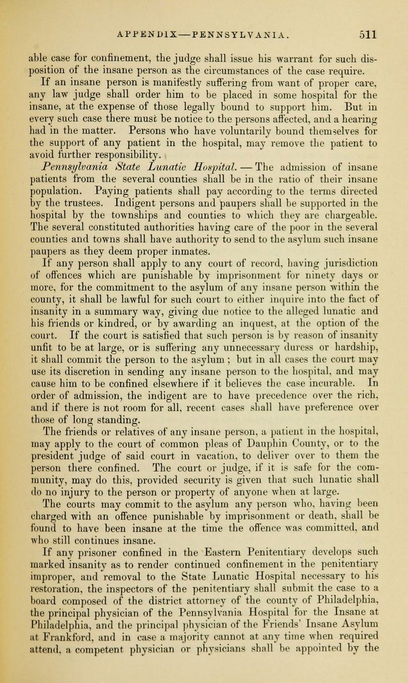 able case for confinement, the judge shall issue his warrant for such dis- position of the insane person as the circumstances of the case require. If an insane person is manifestly suffering from want of proper care, any law judge shall order him to be placed in some hospital for the insane, at the expense of those legally bound to support him. But in every such case there muse be notice to the persons affected, and a hearing had in the matter. Persons who have voluntarily bound themselves for the support of any patient in the hospital, may remove the patient to avoid further responsibility. Pennsylvania State Lunatic Hospital. — The admission of insane patients from the several counties shall be in the ratio of their insane population. Paying patients shall pay according to the terms directed by the trustees. Indigent persons and paupers shall be supported in the hospital by the townships and counties to which they are chargeable. The several constituted authorities having care of the poor in the several counties and towns shall have authority to send to the asylum such insane paupers as they deem proper inmates. If any person shall apply to any court of record, having jurisdiction of offences which are punishable by imprisonment for ninety days or more, for the commitment to the asylum of any insane person within the county, it shall be lawful for such court to either inquire into the fact of insanity in a summary way, giving due notice to the alleged lunatic and his friends or kindred, or by awarding an inquest, at the option of the court. If the court is satisfied that such person is by reason of insanity unfit to be at large, or is suffering any unnecessary duress or hardship, it shall commit the person to the asylum ; but in all cases the court may use its discretion in sending any insane person to the hospital, and may cause him to be confined elsewhere if it believes the case incurable. In order of admission, the indigent are to have precedence over the rich, and if there is not room for all, recent cases shall have preference over those of long standing. The friends or relatives of any insane person, a patient in the hospital, may apply to the court of common pleas of Dauphin County, or to the president judge of said court in vacation, to deliver over to them the person there confined. The court or judge, if it is safe for the com- munity, may do this, provided security is given that such lunatic shall do no injury to the person or property of anyone when at large. The courts may commit to the asylum any person who, having been charged with an offence punishable by imprisonment or death, shall be found to have been insane at the time the offence was committed, and who still continues insane. If any prisoner confined in the Eastern Penitentiary develops such marked insanity as to render continued confinement in the penitentiary improper, and removal to the State Lunatic Hospital necessary to his restoration, the inspectors of the penitentiary shall submit the case to a board composed of the district attorney of the county of Philadelphia, the principal physician of the Pennsylvania Hospital for the Insane at Philadelphia, and the principal physician of the Friends' Insane Asylum at Frankford, and in case a majority cannot at any time when required attend, a competent physician or physicians shall be appointed by the