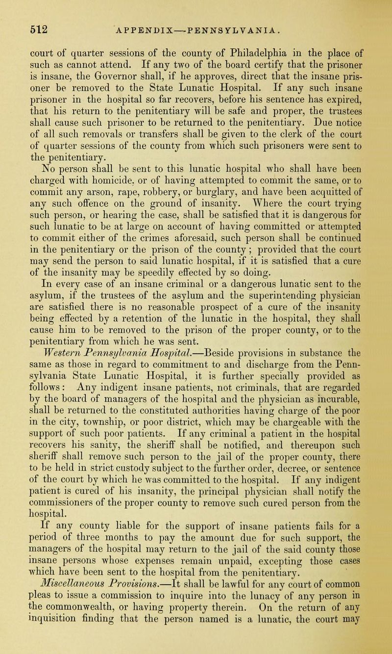 court of quarter sessions of the county of Philadelphia in the place of such as cannot attend. If any two of the board certify that the prisoner is insane, the Governor shall, if he approves, direct that the insane pris- oner be removed to the State Lunatic Hospital. If any such insane prisoner in the hospital so far recovers, before his sentence has expired, that his return to the penitentiary will be safe and proper, the trustees shall cause such prisoner to be returned to the penitentiary. Due notice of all such removals or transfers shall be given to the clerk of the court of quarter sessions of the county from which such prisoners were sent to the penitentiary. No person shall be sent to this lunatic hospital who shall have been charged with homicide, or of having attempted to commit the same, or to commit any arson, rape, robbery, or burglary, and have been acquitted of any such offence on the ground of insanity. Where the court trying such person, or hearing the case, shall be satisfied that it is dangerous for such lunatic to be at large on account of having committed or attempted to commit either of the crimes aforesaid, such person shall be continued in the penitentiary or the prison of the county ; provided that the court may send the person to said lunatic hospital, if it is satisfied that a cure of the insanity may be speedily effected by so doing. In every case of an insane criminal or a dangerous lunatic sent to the asylum, if the trustees of the asylum and the superintending physician are satisfied there is no reasonable prospect of a cure of the insanity being effected by a retention of the lunatic in the hospital, they shall cause him to be removed to the prison of the proper county, or to the penitentiary from which he was sent. Western Pennsylvania Hospital.—Beside provisions in substance the same as those in regard to commitment to and discharge from the Penn- sylvania State Lunatic Hospital, it is further specially provided as follows: Any indigent insane patients, not criminals, that are regarded by the board of managers of the hospital and the physician as incurable, shall be returned to the constituted authorities having charge of the poor in the city, township, or poor district, which may be chargeable with the support of such poor patients. If any criminal a patient in the hospital recovers his sanity, the sheriff shall be notified, and thereupon such sheriff shall remove such person to the jail of the proper county, there to be held in strict custody subject to the further order, decree, or sentence of the court by which he was committed to the hospital. If any indigent patient is cured of his insanity, the principal physician shall notify the commissioners of the proper county to remove such cured person from the hospital. If any county liable for the support of insane patients fails for a period of three months to pay the amount due for such support, the managers of the hospital may return to the jail of the said county those insane persons whose expenses remain unpaid, excepting those cases which have been sent to the hospital from the penitentiary. Miscellaneous Provisions.—It shall be lawful for any court of common pleas to issue a commission to inquire into the lunacy of any person in the commonwealth, or having property therein. On the return of any inquisition finding that the person named is a lunatic, the court may