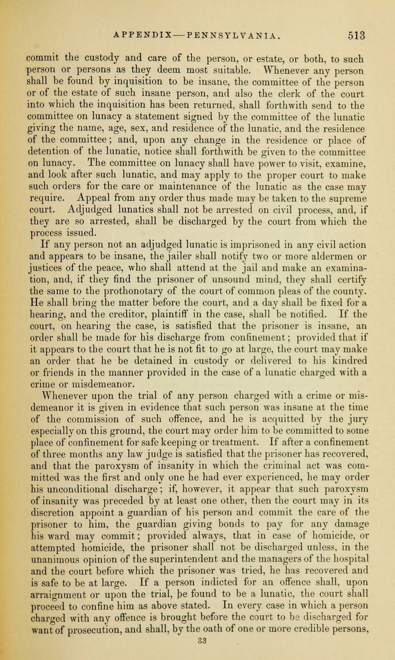 commit the custody and care of the person, or estate, or both, to such person or persons as they deem most suitable. Whenever any person shall be found by inquisition to be insane, the committee of the person or of the estate of such insane person, and also the clerk of the court into which the inquisition has been returned, shall forthwith send to the committee on lunacy a statement signed by the committee of the lunatic giving the name, age, sex, and residence of the lunatic, and the residence of the committee; and, upon any change in the residence or place of detention of the lunatic, notice shall forthwith be given to the committee on lunacy. The committee on lunacy shall have power to visit, examine, and look after such lunatic, and may apply to the proper court to make such orders for the care or maintenance of the lunatic as the case may require. Appeal from any order thus made may be taken to the supreme court. Adjudged lunatics shall not be arrested on civil process, and, if they are so arrested, shall be discharged by the court from which the process issued. If any person not an adjudged lunatic is imprisoned in any civil action and appears to be insane, the jailer shall notify two or more aldermen or justices of the peace, who shall attend at the jail and make an examina- tion, and, if they find the prisoner of unsound mind, they shall certify the same to the prothonotary of the court of common pleas of the county. He shall bring the matter before the court, and a day shall be fixed for a hearing, and the creditor, plaintiff in the case, shall be notified. If the court, on hearing the case, is satisfied that the prisoner is insane, an order shall be made for his discharge from confinement; provided that if it appears to the court that he is not fit to go at large, the court may make an order that he be detained in custody or delivered to his kindred or friends in the manner provided in the case of a lunatic charged with a crime or misdemeanor. Whenever upon the trial of any person charged with a crime or mis- demeanor it is given in evidence that such person was insane at the time of the commission of such offence, and he is acquitted by the jury especially on this ground, the court may order him to be committed to some place of confinement for safe keeping or treatment. If after a confinement of three months any law judge is satisfied that the prisoner has recovered, and that the paroxysm of insanity in which the criminal act was com- mitted was the first and only one he had ever experienced, he may order his unconditional discharge; if, however, it appear that such paroxysm of insanity was preceded by at least one other, then the court may in its discretion appoint a guardian of his person and commit the care of the prisoner to him, the guardian giving bonds to pay for any damage his ward may commit; provided always, that in case of homicide, or attempted homicide, the prisoner shall not be discharged unless, in the unanimous opinion of the superintendent and the managers of the hospital and the court before which the prisoner was tried, he has recovered and is safe to be at large. If a person indicted for an offence shall, upon arraignment or upon the trial, be found to be a lunatic, the court shall proceed to confine him as above stated. In every case in which a person charged with any offence is brought before the court to be discharged for want of prosecution, and shall, by the oath of one or more credible persons,