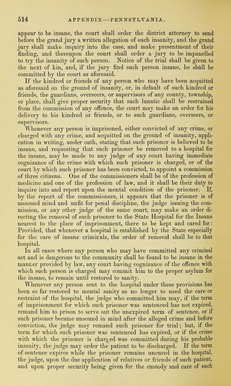 appear to be insane, the court shall order the district attorney to send before the grand jury a written allegation of such insanity, and the grand jury shall make inquiry into the case, and make presentment of their finding, and thereupon the court shall order a jury to be impanelled to try the insanity of such person. Notice of the trial shall be given to the next of kin, and, if the jury find such person insane, he shall be committed by the court as aforesaid. If the kindred or friends of any person who may have been acquitted as aforesaid on the ground of insanity, or, in default of such kindred or friends, the guardians, overseers, or supervisors of any county, township, or place, shall give proper security that such lunatic shall be restrained from the commission of any offence, the court may make an order for his delivery to his kindred or friends, or to such guardians, overseers, or supervisors. Whenever any person is imprisoned, either convicted of any crime, or charged with any crime, and acquitted on the ground of insanity, appli- cation in writing, under oath, stating that such prisoner is believed to be insane, and requesting that such prisoner be removed to a hospital for the insane, may be made to any judge of any court having immediate cognizance of the crime with which such prisoner is charged, or of the court by which such prisoner has been convicted, to appoint a commission of three citizens. One of the commissioners shall be of the profession of medicine and one of the profession of law, and it shall be their duty to inquire into and report upon the mental condition of the prisoner. If, by the report of the commissioners, it appears that the prisoner is of unsound mind and unfit for penal discipline, the judge issuing the com- mission, or any other judge of the same court, may make an order di- recting the removal of such prisoner to the State Hospital for the Insane nearest to the place of imprisonment, there to be kept and cared for: Provided, that whenever a hospital is established by the State especially for the care of insane criminals, the order of removal shall be to that hospital. In all cases where any person who may have committed any criminal act and is dangerous to the community shall be found to be insane in the manner provided by law, any court having cognizance of the offence with which such person is charged may commit him to the proper asylum for the insane, to remain until restored to sanity. Whenever any person sent to the hospital under these provisions has been so far restored to mental sanity as no longer to need the care or restraint of the hospital, the judge who committed him may, if the term of imprisonment for which such prisoner was sentenced has not expired, remand him to prison to serve out the unexpired term of sentence, or if such prisoner became unsound in mind after the alleged crime and before conviction, the judge may remand such prisoner for trial; but, if the term for which such prisoner was sentenced has expired, or if the crime with which the prisoner is charged was committed during his probable insanity, the judge may order the patient to be discharged. If the term of sentence expires while the prisoner remains uncured in the hospital, the judge, upon the due application of relatives or friends of such patient, and upon proper security being given for the custody and care of such