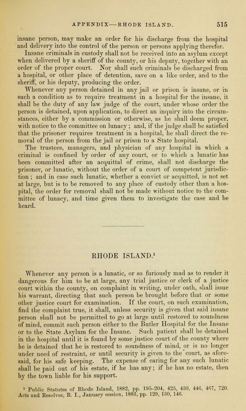 insane person, may make an order for his discharge from the hospital and delivery into the control of the person or persons applying therefor. Insane criminals in custody shall not be received into an asylum except when delivered by a sheriff of the county, or his deputy, together with an order of the proper court. Nor shall such criminals be discharged from a hospital, or other place of detention, save on a like order, and to the sheriff, or his deputy, producing the order. Whenever any person detained in any jail or prison is insane, or in such a condition as to require treitment in a hospital for the insane, it shall be the duty of any law judge of the court, under whose order the person is detained, upon application, to direct an inquiry into the circum- stances, either by a commission or otherwise, as he shall deem proper, with notice to the committee on lunacy ; and, if the judge shall be satisfied that the prisoner requires treatment in a hospital, he shall direct the re- moval of the person from the jail or prison to a State hospital. The trustees, managers, and physician of any hospital in which a criminal is confined by order of any court, or to which a lunatic has been committed after an acquittal of crime, shall not discharge the prisoner, or lunatic, without the order of a court of competent jurisdic- tion ; and in case such lunatic, whether a convict or acquitted, is not set at large, but is to be removed to any place of custody other than a hos- pital, the order for removal shall not be made without notice to the com- mittee of lunacy, and time given them to investigate the case and be heard. RHODE ISLAND.1 Whenever any person is a lunatic, or so furiously mad as to render it dangerous for him to be at large, any trial justice or clerk of a justice court within the county, on complaint in writing, under oath, shall issue his warrant, directing that such person be brought before that or some other justice court for examination. If the court, on such examination, find the complaint true, it shall, unless security is given that said insane person shall not be permitted to go at large until restored to soundness of mind, commit such person either to the Butler Hospital for the Insane or to the State Asylum for the Insane. Such patient shall be detained in the hospital until it is found by some justice court of the county where he is detained that he is restored to soundness of mind, or is no longer under need of restraint, or until security is given to the'court, as afore- said, for his safe keeping. The expense of caring for any such lunatic shall be paid out of his estate, if he has any; if he has no estate, then by the town liable for his support. 1 Public Statutes of Rhode Island, 1882, pp. 19.5-204, 425, 430, 446, 467, 720. AcU and Resolves, R. I., January session, 1883, pp. 129, 130, 146.