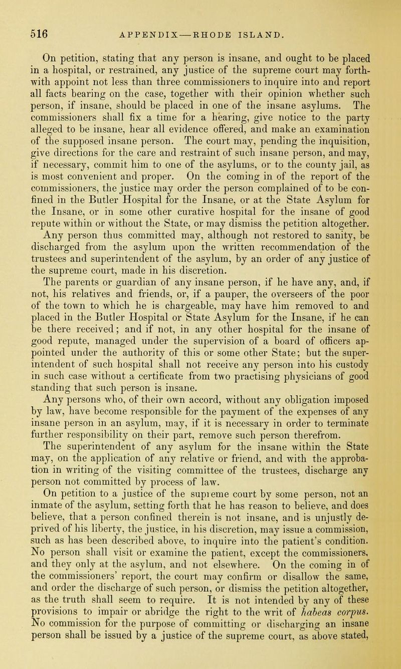 On petition, stating that any person is insane, and ought to be placed in a hospital, or restrained, any justice of the supreme court may forth- with appoint not less than three commissioners to inquire into and report all facts bearing on the case, together with their opinion whether such person, if insane, should be placed in one of the insane asylums. The commissioners shall fix a time for a hearing, give notice to the party alleged to be insane, hear all evidence offered, and make an examination of the supposed insane person. The court may, pending the inquisition, give directions for the care and restraint of such insane person, and may, if necessary, commit him to one of the asylums, or to the county jail, as is most convenient and proper. On the coming in of the report of the commissioners, the justice may order the person complained of to be con- fined in the Butler Hospital for the Insane, or at the State Asylum for the Insane, or in some other curative hospital for the insane of good repute within or without the State, or may dismiss the petition altogether. Any person thus committed may, although not restored to sanity, be discharged from the asylum upon the written recommendation of the trustees and superintendent of the asylum, by an order of any justice of the supreme court, made in his discretion. The parents or guardian of any insane person, if he have any, and, if not, his relatives and friends, or, if a pauper, the overseers of the poor of the town to which he is chargeable, may have him removed to and placed in the Butler Hospital or State Asylum for the Insane, if he can be there received; and if not, in any other hospital for the insane of good repute, managed under the supervision of a board of officers ap- pointed under the authority of this or some other State; but the super- intendent of such hospital shall not receive any person into his custody in such case without a certificate from two practising physicians of good standing that such person is insane. Any persons who, of their own accord, without any obligation imposed by law, have become responsible for the payment of the expenses of any insane person in an asylum, may, if it is necessary in order to terminate further responsibility on their part, remove such person therefrom. The superintendent of any asylum for the insane within the State may, on the application of any relative or friend, and with the approba- tion in writing of the visiting committee of the trustees, discharge any person not committed by process of law. On petition to a justice of the supieme court by some person, not an inmate of the asylum, setting forth that he has reason to believe, and does believe, that a person confined therein is not insane, and is unjustly de- prived of his liberty, the justice, in his discretion, may issue a commission, such as has been described above, to inquire into the patient's condition. No person shall visit or examine the patient, except the commissioners, and they only at the asylum, and not elsewhere. On the coming in of the commissioners' report, the court may confirm or disallow the same, and order the discharge of such person, or dismiss the petition altogether, as the truth shall seem to require. It is not intended by any of these provisions to impair or abridge the right to the writ of habeas corpus. No commission for the purpose of committing or discharging an insane person shall be issued by a justice of the supreme court, as above stated,