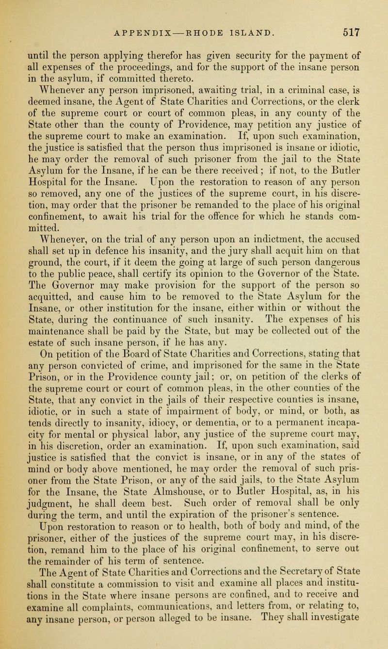 until the person applying therefor has given security for the payment of all expenses of the proceedings, and for the support of the insane person in the asylum, if committed thereto. Whenever any person imprisoned, awaiting trial, in a criminal case, is deemed insane, the Agent of State Charities and Corrections, or the clerk of the supreme court or court of common pleas, in any county of the State other than the county of Providence, may petition any justice of the supreme court to make an examination. If, upon such examination, the justice is satisfied that the person thus imprisoned is insane or idiotic, he may order the removal of such prisoner from the jail to the State Asylum for the Insane, if he can be there received; if not, to the Butler Hospital for the Insane. Upon the restoration to reason of any person so removed, any one of the justices of the supreme court, in his discre- tion, may order that the prisoner be remanded to the place of his original confinement, to await his trial for the offence for which he stands com- mitted. Whenever, on the trial of any person upon an indictment, the accused shall set up in defence his insanity, and the jury shall acquit him on that ground, the court, if it deem the going at large of such person dangerous to the public peace, shall certify its opinion to the Governor of the State. The Governor may make provision for the support of the person so acquitted, and cause him to be removed to the State Asylum for the Insane, or other institution for the insane, either within or without the State, during the continuance of such insanity. The expenses of his maintenance shall be paid by the State, but may be collected out of the estate of such insane person, if he has any. On petition of the Board of State Charities and Corrections, stating that any person convicted of crime, and imprisoned for the same in the State Prison, or in the Providence county jail; or, on petition of the clerks of the supreme court or court of common pleas, in the other counties of the State, that any convict in the jails of their respective counties is insane, idiotic, or in such a state of impairment of body, or mind, or both, as tends directly to insanity, idiocy, or dementia, or to a permanent incapa- city for mental or physical labor, any justice of the supreme court may, in his discretion, order an examination. If, upon such examination, said justice is satisfied that the convict is insane, or in any of the states of mind or body above mentioned, he may order the removal of such pris- oner from the State Prison, or any of the said jails, to the State Asylum for the Insane, the State Almshouse, or to Butler Hospital, as, in his judgment, he shall deem best. Such order of removal shall be only during the term, and until the expiration of the prisoner's sentence. Upon restoration to reason or to health, both of body and mind, of the prisoner, either of the justices of the supreme court may, in his discre- tion, remand him to the place of his original confinement, to serve out the remainder of his term of sentence. The Agent of State Charities and Corrections and the Secretary of State shall constitute a commission to visit and examine all places and institu- tions in the State where insane persons are confined, and to receive and examine all complaints, communications, and letters from, or relating to, any insane person, or person alleged to be insane. They shall investigate