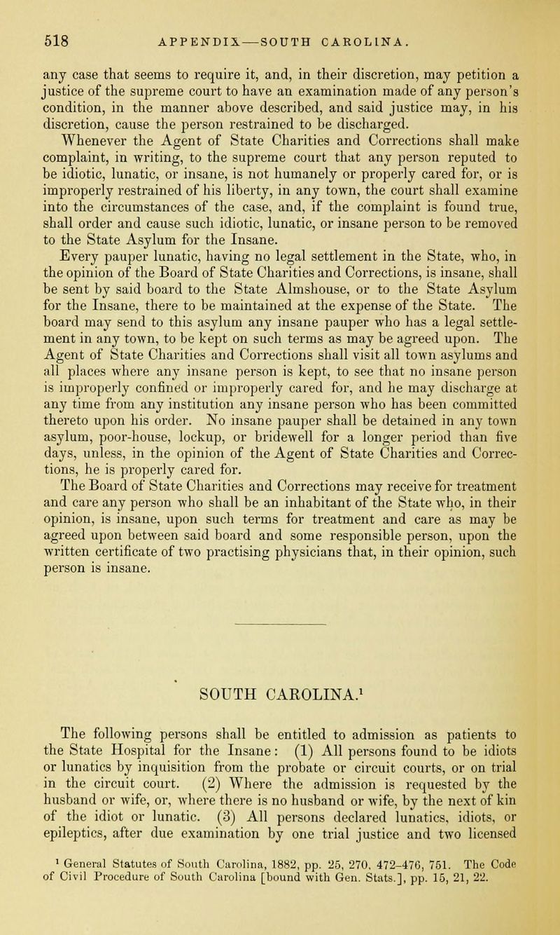 any case that seems to require it, and, in their discretion, may petition a justice of the supreme court to have an examination made of any person's condition, in the manner above described, and said justice may, in his discretion, cause the person restrained to be discharged. Whenever the Agent of State Charities and Corrections shall make complaint, in writing, to the supreme court that any person reputed to be idiotic, lunatic, or insane, is not humanely or properly cared for, or is improperly restrained of his liberty, in any town, the court shall examine into the circumstances of the case, and, if the complaint is found true, shall order and cause such idiotic, lunatic, or insane person to be removed to the State Asylum for the Insane. Every pauper lunatic, having no legal settlement in the State, who, in the opinion of the Board of State Charities and Corrections, is insane, shall be sent by said board to the State Almshouse, or to the State Asylum for the Insane, there to be maintained at the expense of the State. The board may send to this asylum any insane pauper who has a legal settle- ment in any town, to be kept on such terms as may be agreed upon. The Agent of State Charities and Corrections shall visit all town asylums and all places where any insane person is kept, to see that no insane person is improperly confined or improperly cared for, and he may discharge at any time from any institution any insane person who has been committed thereto upon his order. No insane pauper shall be detained in any town asylum, poor-house, lockup, or bridewell for a longer period than five days, unless, in the opinion of the Agent of State Charities and Correc- tions, he is properly cared for. The Board of State Charities and Corrections may receive for treatment and care any person who shall be an inhabitant of the State who, in their opinion, is insane, upon such terms for treatment and care as may be agreed upon between said board and some responsible person, upon the written certificate of two practising physicians that, in their opinion, such person is insane. SOUTH CAROLINA.1 The following persons shall be entitled to admission as patients to the State Hospital for the Insane: (1) All persons found to be idiots or lunatics by inquisition from the probate or circuit courts, or on trial in the circuit court. (2) Where the admission is requested by the husband or wife, or, where there is no husband or wife, by the next of kin of the idiot or lunatic. (3) All persons declared lunatics, idiots, or epileptics, after due examination by one trial justice and two licensed 1 General Statutes of South Carolina, 1882, pp. 25, 270. 472-476, 751. The Code of Civil Procedure of South Carolina [bound with Gen. Stats.], pp. 15, 21, 22.