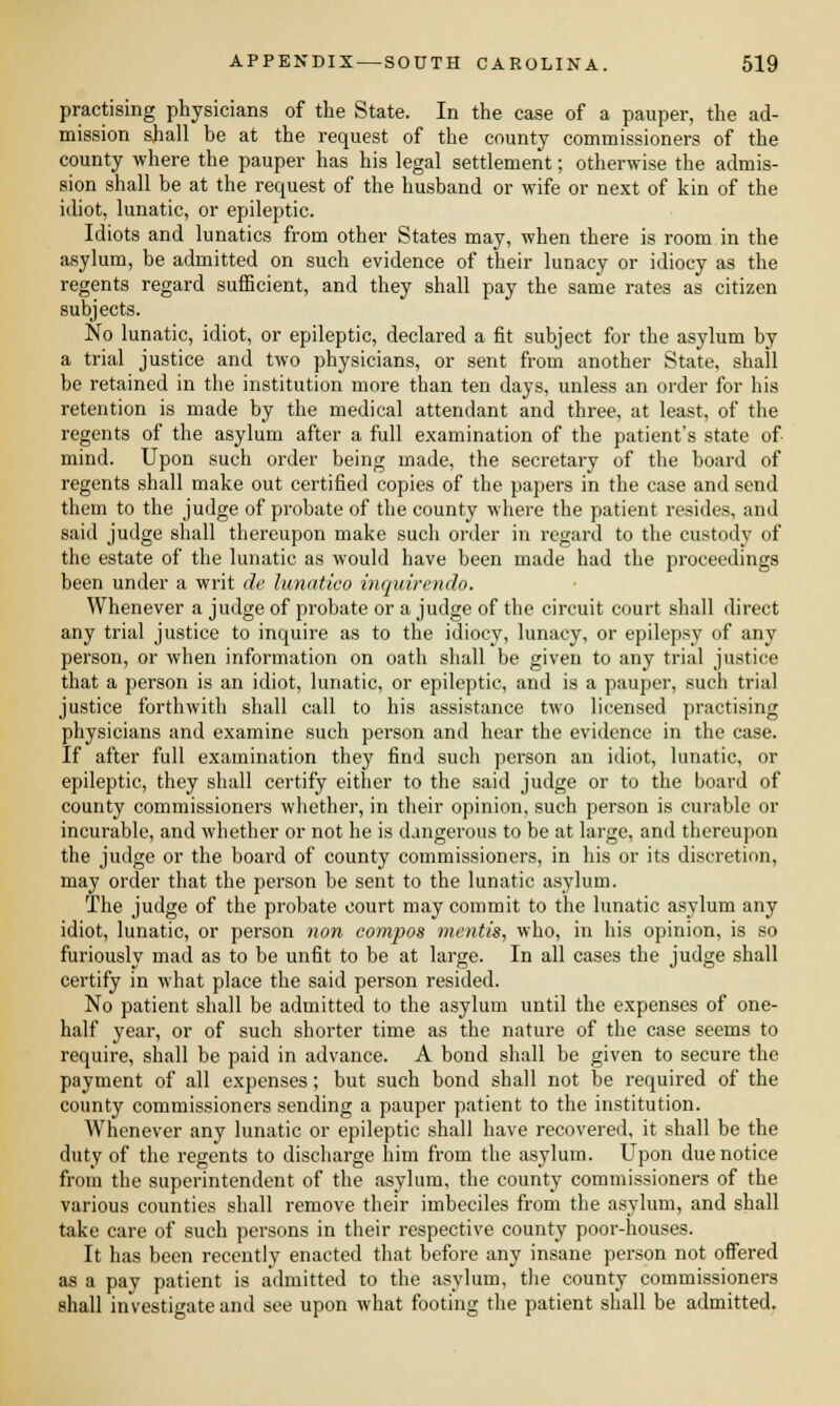 practising physicians of the State. In the case of a pauper, the ad- mission shall be at the request of the county commissioners of the county where the pauper has his legal settlement; otherwise the admis- sion shall be at the request of the husband or wife or next of kin of the idiot, lunatic, or epileptic. Idiots and lunatics from other States may, when there is room in the asylum, be admitted on such evidence of their lunacy or idiocy as the regents regard sufficient, and they shall pay the same rates as citizen subjects. No lunatic, idiot, or epileptic, declared a fit subject for the asylum by a trial justice and two physicians, or sent from another State, shall be retained in the institution more than ten days, unless an order for his retention is made by the medical attendant and three, at least, of the regents of the asylum after a full examination of the patient's state of mind. Upon such order being made, the secretary of the board of regents shall make out certified copies of the papers in the case and send them to the judge of probate of the county where the patient resides, and said judge shall thereupon make such order in regard to the custody of the estate of the lunatic as would have been made had the proceedings been under a writ de lunatico inquirendo. Whenever a judge of probate or a judge of the circuit court shall direct any trial justice to inquire as to the idiocy, lunacy, or epilepsy of any person, or when information on oath shall be given to any trial justice that a person is an idiot, lunatic, or epileptic, and is a pauper, such trial justice forthwith shall call to his assistance two licensed practising physicians and examine such person and hear the evidence in the case. If after full examination they find such person an idiot, lunatic, or epileptic, they shall certify either to the said judge or to the board of county commissioners whether, in their opinion, such person is curable or incurable, and whether or not he is dangerous to be at large, and thereupon the judge or the board of county commissioners, in his or its discretion, may order that the person be sent to the lunatic asylum. The judge of the probate court may commit to the lunatic asylum any idiot, lunatic, or person non compos mentis, who, in his opinion, is so furiously mad as to be unfit to be at large. In all cases the judge shall certify in what place the said person resided. No patient shall be admitted to the asylum until the expenses of one- half year, or of such shorter time as the nature of the case seems to require, shall be paid in advance. A bond shall be given to secure the payment of all expenses; but such bond shall not be required of the county commissioners sending a pauper patient to the institution. Whenever any lunatic or epileptic shall have recovered, it shall be the duty of the regents to discharge him from the asylum. Upon due notice from the superintendent of the asylum, the county commissioners of the various counties shall remove their imbeciles from the asylum, and shall take care of such persons in their respective county poor-houses. It has been recently enacted that before any insane person not offered as a pay patient is admitted to the asylum, the county commissioners shall investigate and see upon what footing the patient shall be admitted.