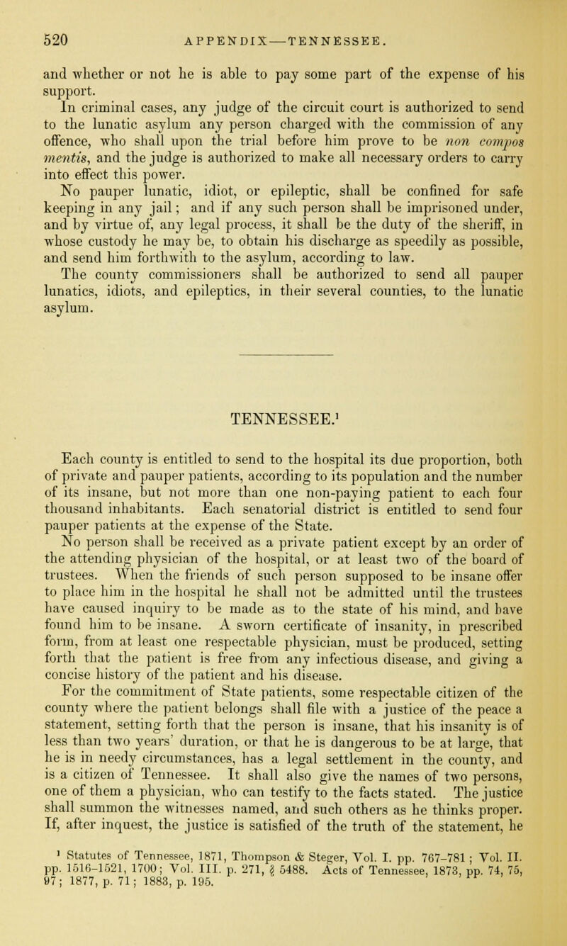 and whether or not he is able to pay some part of the expense of his support. In criminal cases, any judge of the circuit court is authorized to send to the lunatic asylum any person charged with the commission of any offence, who shall upon the trial before him prove to be non compos mentis, and the judge is authorized to make all necessary orders to carry into effect this power. No pauper lunatic, idiot, or epileptic, shall be confined for safe keeping in any jail; and if any such person shall be imprisoned under, and by virtue of, any legal process, it shall be the duty of the sheriff, in whose custody he may be, to obtain his discharge as speedily as possible, and send him forthwith to the asylum, according to law. The county commissioners shall be authorized to send all pauper lunatics, idiots, and epileptics, in their several counties, to the lunatic asylum. TENNESSEE.1 Each county is entitled to send to the hospital its due proportion, both of private and pauper patients, according to its population and the number of its insane, but not more than one non-paying patient to each four thousand inhabitants. Each senatorial district is entitled to send four pauper patients at the expense of the State. No person shall be received as a private patient except by an order of the attending physician of the hospital, or at least two of the board of trustees. When the friends of such person supposed to be insane offer to place him in the hospital he shall not be admitted until the trustees have caused inquiry to be made as to the state of his mind, and have found him to be insane. A sworn certificate of insanity, in prescribed form, from at least one respectable physician, must be produced, setting forth that the patient is free from any infectious disease, and giving a concise history of the patient and his disease. For the commitment of State patients, some respectable citizen of the county where the patient belongs shall file with a justice of the peace a statement, setting forth that the person is insane, that his insanity is of less than two years' duration, or that he is dangerous to be at large, that he is in needy circumstances, has a legal settlement in the county, and is a citizen of Tennessee. It shall also give the names of two persons, one of them a physician, who can testify to the facts stated. The justice shall summon the witnesses named, and such others as he thinks proper. If, after inquest, the justice is satisfied of the truth of the statement, he 1 Statutes of Tennessee, 1871, Thompson & Steger, Vol. I. pp. 767-781 ; Vol. II. pp. 1516-1521, 1700; Vol. III. p. 271, \ 5488. Acts of Tennessee, 1873, pp. 74, 75, 97; 1877, p. 71; 1883, p. 195.