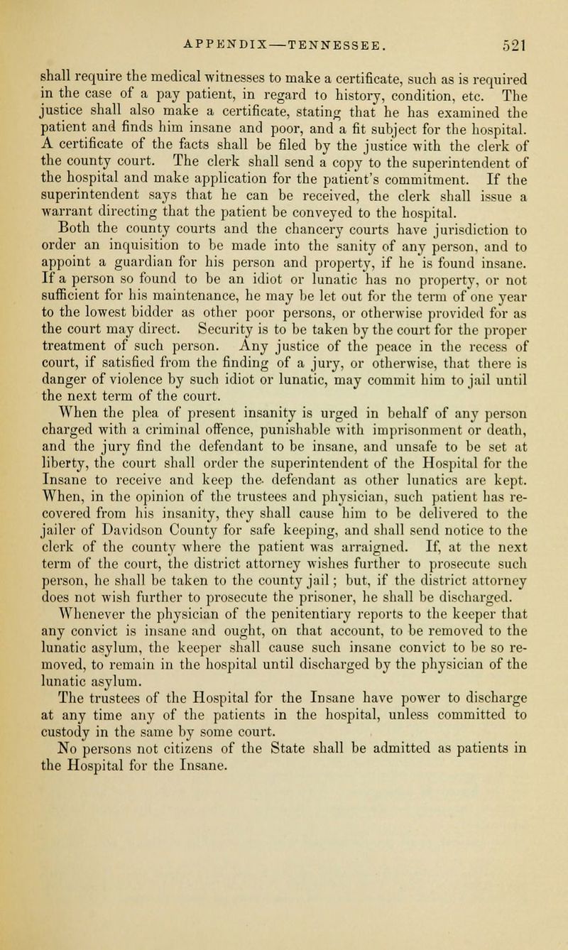 shall require the medical witnesses to make a certificate, such as is required in the case of a pay patient, in regard to history, condition, etc. The justice shall also make a certificate, stating that he has examined the patient and finds him insane and poor, and a fit subject for the hospital. A certificate of the facts shall be filed by the justice with the clerk of the county court. The clerk shall send a copy to the superintendent of the hospital and make application for the patient's commitment. If the superintendent says that he can be received, the clerk shall issue a warrant directing that the patient be conveyed to the hospital. Both the county courts and the chancery courts have jurisdiction to order an inquisition to be made into the sanity of any person, and to appoint a guardian for his person and property, if he is found insane. If a person so found to be an idiot or lunatic has no property, or not sufficient for his maintenance, he may be let out for the term of one year to the lowest bidder as other poor persons, or otherwise provided for as the court may direct. Security is to be taken by the court for the proper treatment of such person. Any justice of the peace in the recess of court, if satisfied from the finding of a jury, or otherwise, that there is danger of violence by such idiot or lunatic, may commit him to jail until the next term of the court. When the plea of present insanity is urged in behalf of any person charged with a criminal offence, punishable with imprisonment or death, and the jury find the defendant to be insane, and unsafe to be set at liberty, the court shall order the superintendent of the Hospital for the Insane to receive and keep the- defendant as other lunatics are kept. When, in the opinion of the trustees and physician, such patient has re- covered from his insanity, they shall cause him to be delivered to the jailer of Davidson County for safe keeping, and shall send notice to the clerk of the county where the patient was arraigned. If, at the next term of the court, the district attorney wishes further to prosecute such person, he shall be taken to the county jail; but, if the district attorney does not wish further to prosecute the prisoner, he shall be discharged. Whenever the physician of the penitentiary reports to the keeper that any convict is insane and ought, on that account, to be removed to the lunatic asylum, the keeper shall cause such insane convict to be so re- moved, to remain in the hospital until discharged by the physician of the lunatic asylum. The trustees of the Hospital for the Insane have power to discharge at any time any of the patients in the hospital, unless committed to custody in the same by some court. No persons not citizens of the State shall be admitted as patients in the Hospital for the Insane.