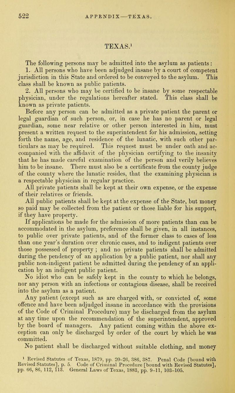 TEXAS. The following persons may be admitted into the asylum as patients: 1. All persons who have been adjudged insane by a court of competent jurisdiction in this State and ordered to be conveyed to the asylum. This class shall be known as public patients. 2. All persons who may be certified to be insane by some respectable physician, under the regulations hereafter stated. This class shall be known as private patients. Before any person can be admitted as a private patient the parent or legal guardian of such person, or, in case he has no parent or legal guardian, some near relative or other person interested in him, must present a written request to the superintendent for his admission, setting forth the name, age, and residence of the lunatic, with such other par- ticulars as may be required. This request must be under oath and ac- companied with the affidavit of the physician certifying to the insanity that he has made careful examination of the person and verily believes him to be insane. There must also be a certificate from the county judge of the county where the lunatic resides, that the examining physician is a respectable physician in regular practice. All private patients shall be kept at their own expense, or the expense of their relatives or friends. All public patients shall be kept at the expense of the State, but money so paid may be collected from the patient or those liable for his support, if they have property. If applications be made for the admission of more patients than can be accommodated in the asylum, preference shall be given, in all instances, to public over private patients, and of the former class to cases of less than one year's duration over chronic cases, and to indigent patients over those possessed of property ; and no private patients shall be admitted during the pendency of an application by a public patient, nor shall any public non-indigent patient be admitted during the pendency of an appli- cation by an indigent public patient. No idiot who can be safely kept in the county to which he belongs, nor any person with an infectious or contagious disease, shall be received into the asylum as a patient. Any patient (except such as are charged with, or convicted of, some oifence and have been adjudged insane in accordance with the provisions of the Code of Criminal Procedure) may be discharged from the asylum at any time upon the recommendation of the superintendent, approved by the board of managers. Any patient coming within the above ex- ception can only be discharged by order of the court by which he was committed. No patient shall be discharged without suitable clothing, and money 1 Revised Statutes of Texas, 1879, pp. 20-26, 386, 387. Penal Code [bound with Revised Statutes], p. 5. Code of Criminal Procedure [bound with Revised Statutes], pp. 66, 86, 112, 113. General Laws of Texas, 1883, pp. 9-11, 103-105.