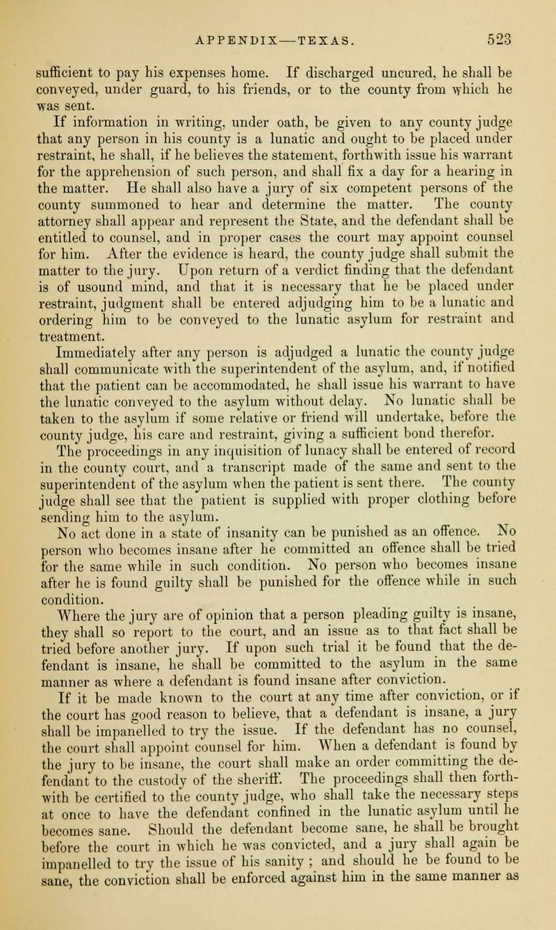 sufficient to pay his expenses home. If discharged uncured, he shall be conveyed, under guard, to his friends, or to the county from which he ■was sent. If information in writing, under oath, be given to any county judge that any person in his county is a lunatic and ought to be placed under restraint, he shall, if he believes the statement, forthwith issue his warrant for the apprehension of such person, and shall fix a day for a hearing in the matter. He shall also have a jury of six competent persons of the county summoned to hear and determine the matter. The county attorney shall appear and represent the State, and the defendant shall be entitled to counsel, and in proper cases the court may appoint counsel for him. After the evidence is heard, the county judge shall submit the matter to the jury. Upon return of a verdict finding that the defendant is of usound mind, and that it is necessary that he be placed under restraint, judgment shall be entered adjudging him to be a lunatic and ordering him to be conveyed to the lunatic asylum for restraint and treatment. Immediately after any person is adjudged a lunatic the county judge shall communicate with the superintendent of the asylum, and, if notified that the patient can be accommodated, he shall issue his warrant to have the lunatic conveyed to the asylum without delay. No lunatic shall be taken to the asylum if some relative or friend will undertake, before the county judge, his care and restraint, giving a sufficient bond therefor. The proceedings in any inquisition of lunacy shall be entered of record in the county court, and a transcript made of the same and sent to the superintendent of the asylum when the patient is sent there. The county judge shall see that the patient is supplied with proper clothing before sending him to the asylum. No act done in a state of insanity can be punished as an offence. No person who becomes insane after he committed an offence shall be tried for the same while in such condition. No person who becomes insane after he is found guilty shall be punished for the offence while in such condition. Where the jury are of opinion that a person pleading guilty is insane, they shall so report to the court, and an issue as to that fact shall be tried before another jury. If upon such trial it be found that the de- fendant is insane, he shall be committed to the asylum in the same manner as where a defendant is found insane after conviction. If it be made known to the court at any time after conviction, or if the court has good reason to believe, that a defendant is insane, a jury shall be impanelled to try the issue. If the defendant has no counsel, the court shall appoint counsel for him. When a defendant is found by the jury to be insane, the court shall make an order committing the de- fendant to the custody of the sheriff. The proceedings shall then forth- with be certified to the county judge, who shall take the necessary steps at once to have the defendant confined in the lunatic asylum until he becomes sane. Should the defendant become sane, he shall be brought before the court in which he was convicted, and a jury shall again be impanelled to try the issue of his sanity ; and should he be found to be sane, the conviction shall be enforced against him in the same manner as