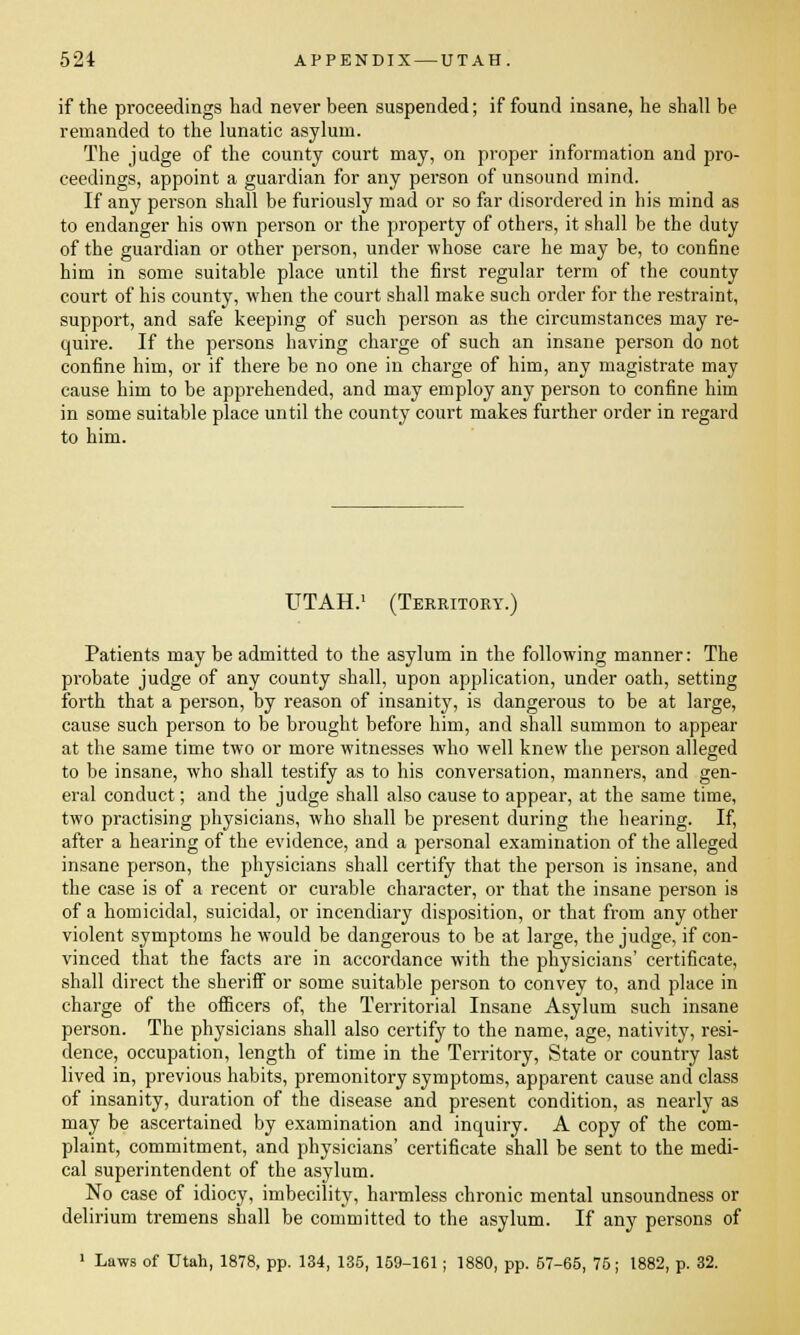 if the proceedings had never been suspended; if found insane, he shall be remanded to the lunatic asylum. The judge of the county court may, on proper information and pro- ceedings, appoint a guardian for any person of unsound mind. If any person shall be furiously mad or so far disordered in his mind as to endanger his own person or the property of others, it shall be the duty of the guardian or other person, under whose care he may be, to confine him in some suitable place until the first regular term of the county court of his county, when the court shall make such order for the restraint, support, and safe keeping of such person as the circumstances may re- quire. If the persons having charge of such an insane person do not confine him, or if there be no one in charge of him, any magistrate may cause him to be apprehended, and may employ any person to confine him in some suitable place until the county court makes further order in regard to him. UTAH.1 (Territory.) Patients may be admitted to the asylum in the following manner: The probate judge of any county shall, upon application, under oath, setting forth that a person, by reason of insanity, is dangerous to be at large, cause such person to be brought before him, and shall summon to appear at the same time two or more witnesses who well knew the person alleged to be insane, who shall testify as to his conversation, manners, and gen- eral conduct; and the judge shall also cause to appear, at the same time, two practising physicians, who shall be present during the hearing. If, after a hearing of the evidence, and a personal examination of the alleged insane person, the physicians shall certify that the person is insane, and the case is of a recent or curable character, or that the insane person is of a homicidal, suicidal, or incendiary disposition, or that from any other violent symptoms he would be dangerous to be at large, the judge, if con- vinced that the facts are in accordance with the physicians' certificate, shall direct the sheriff or some suitable person to convey to, and place in charge of the officers of, the Territorial Insane Asylum such insane person. The physicians shall also certify to the name, age, nativity, resi- dence, occupation, length of time in the Territory, State or country last lived in, previous habits, premonitory symptoms, apparent cause and class of insanity, duration of the disease and present condition, as nearly as may be ascertained by examination and inquiry. A copy of the com- plaint, commitment, and physicians' certificate shall be sent to the medi- cal superintendent of the asylum. No case of idiocy, imbecility, harmless chronic mental unsoundness or delirium tremens shall be committed to the asylum. If any persons of 1 Laws of Utah, 1878, pp. 134, 135, 159-161 ; 1880, pp. 57-65, 75; 1882, p. 32.