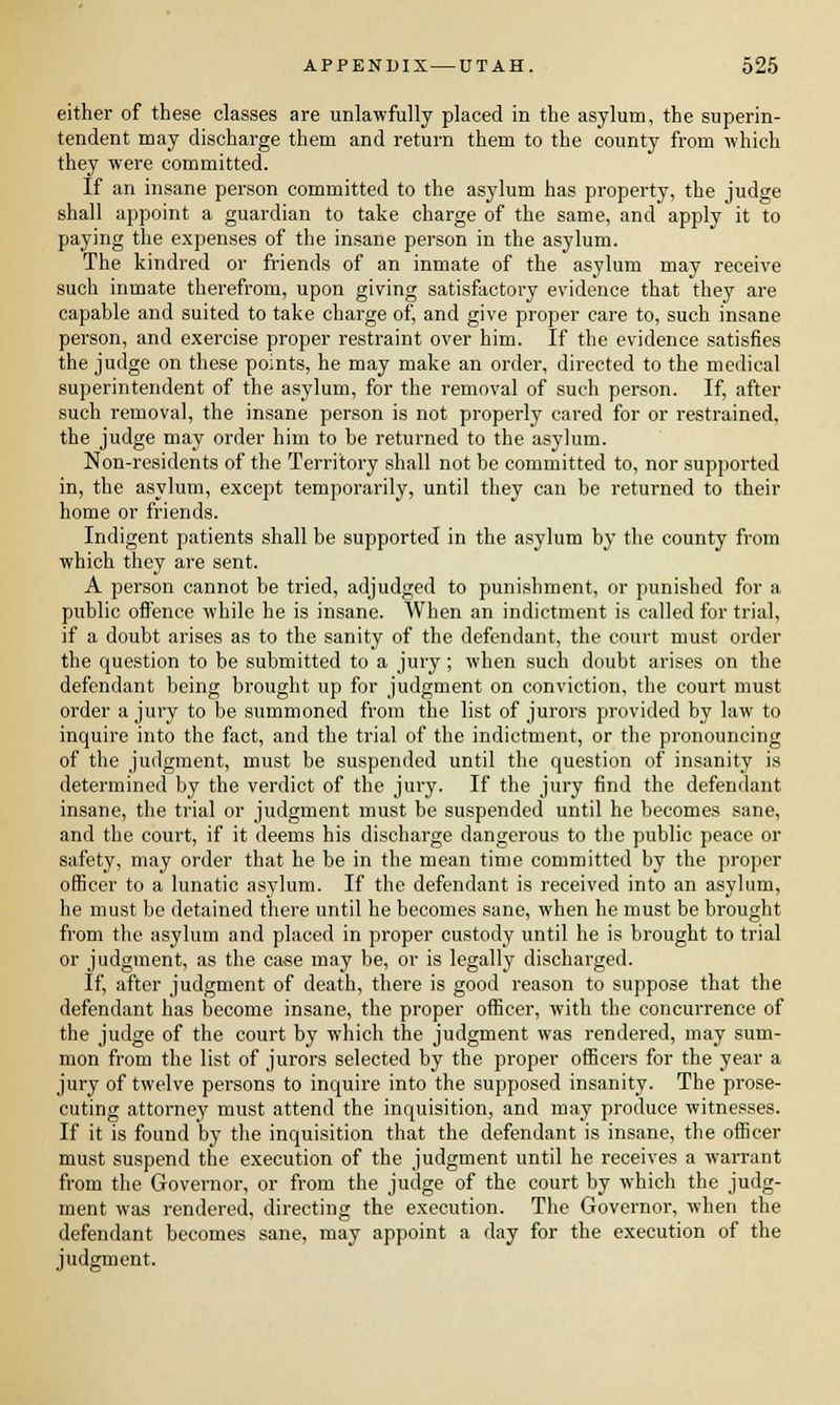 either of these classes are unlawfully placed in the asylum, the superin- tendent may discharge them and return them to the county from which they were committed. If an insane person committed to the asylum has property, the judge shall appoint a guardian to take charge of the same, and apply it to paying the expenses of the insane person in the asylum. The kindred or friends of an inmate of the asylum may receive such inmate therefrom, upon giving satisfactory evidence that they are capable and suited to take charge of, and give proper care to, such insane person, and exercise proper restraint over him. If the evidence satisfies the judge on these points, he may make an order, directed to the medical superintendent of the asylum, for the removal of such person. If, after such removal, the insane person is not properly cared for or restrained, the judge may order him to be returned to the asylum. Non-residents of the Territory shall not be committed to, nor supported in, the asylum, except temporarily, until they can be returned to their home or friends. Indigent patients shall be supported in the asylum by the county from which they are sent. A person cannot be tried, adjudged to punishment, or punished for a public offence while he is insane. When an indictment is called for trial, if a doubt arises as to the sanity of the defendant, the court must order the question to be submitted to a jury; when such doubt arises on the defendant being brought up for judgment on conviction, the court must order a jury to be summoned from the list of jurors provided by law to inquire into the fact, and the trial of the indictment, or the pronouncing of the judgment, must be suspended until the question of insanity is determined by the verdict of the jury. If the jury find the defendant insane, the trial or judgment must be suspended until he becomes sane, and the court, if it deems his discharge dangerous to the public peace or safety, may order that he be in the mean time committed by the proper officer to a lunatic asylum. If the defendant is received into an asylum, he must be detained there until he becomes sane, when he must be brought from the asylum and placed in proper custody until he is brought to trial or judgment, as the case may be, or is legally discharged. If, after judgment of death, there is good reason to suppose that the defendant has become insane, the proper officer, with the concurrence of the judge of the court by which the judgment was rendered, may sum- mon from the list of jurors selected by the proper officers for the year a jury of twelve persons to inquire into the supposed insanity. The prose- cuting attorney must attend the inquisition, and may produce witnesses. If it is found by the inquisition that the defendant is insane, the officer must suspend the execution of the judgment until he receives a warrant from the Governor, or from the judge of the court by which the judg- ment was rendered, directing the execution. The Governor, when the defendant becomes sane, may appoint a day for the execution of the judgment.