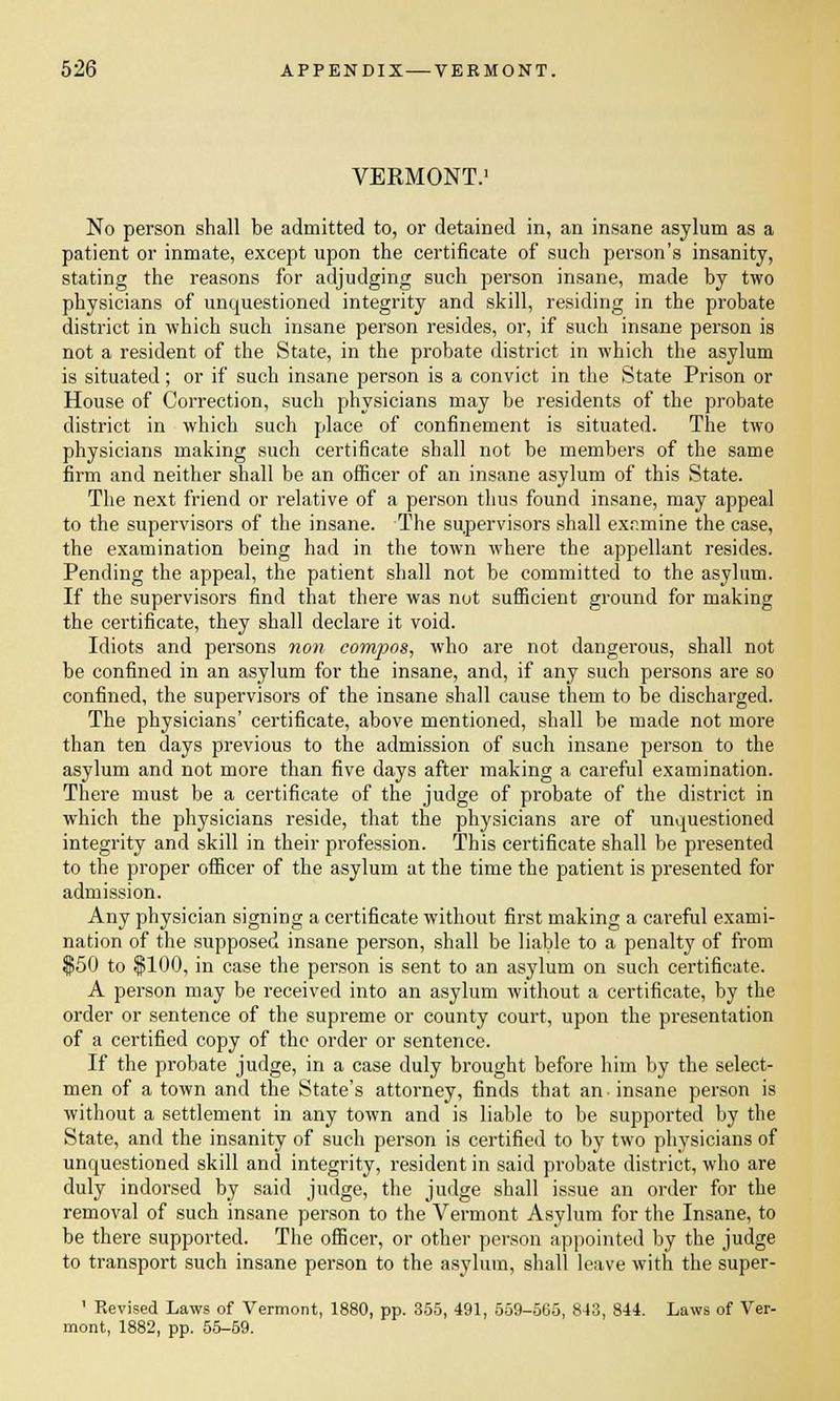 VERMONT.1 No person shall be admitted to, or detained in, an insane asylum as a patient or inmate, except upon the certificate of such person's insanity, stating the reasons for adjudging such person insane, made by two physicians of unquestioned integrity and skill, residing in the probate district in which such insane person resides, or, if such insane person is not a resident of the State, in the probate district in which the asylum is situated; or if such insane person is a convict in the State Prison or House of Correction, such physicians may be residents of the probate district in which such place of confinement is situated. The two physicians making such certificate shall not be members of the same firm and neither shall be an officer of an insane asylum of this State. The next friend or relative of a person thus found insane, may appeal to the supervisors of the insane. The supervisors shall examine the case, the examination being had in the town where the appellant resides. Pending the appeal, the patient shall not be committed to the asylum. If the supervisors find that there was not sufficient ground for making the certificate, they shall declare it void. Idiots and persons non compos, who are not dangerous, shall not be confined in an asylum for the insane, and, if any such persons are so confined, the supervisors of the insane shall cause them to be discharged. The physicians' certificate, above mentioned, shall be made not more than ten days previous to the admission of such insane person to the asylum and not more than five days after making a careful examination. There must be a certificate of the judge of probate of the district in which the physicians reside, that the physicians are of unquestioned integrity and skill in their profession. This certificate shall be presented to the proper officer of the asylum at the time the patient is presented for admission. Any physician signing a certificate without first making a careful exami- nation of the supposed insane person, shall be liable to a penalty of from $50 to $100, in case the person is sent to an asylum on such certificate. A person may be received into an asylum without a certificate, by the order or sentence of the supreme or county court, upon the presentation of a certified copy of the order or sentence. If the probate judge, in a case duly brought before him by the select- men of a town and the State's attorney, finds that an insane person is without a settlement in any town and is liable to be supported by the State, and the insanity of such person is certified to by two physicians of unquestioned skill and integrity, resident in said probate district, who are duly indorsed by said judge, the judge shall issue an order for the removal of such insane person to the Vermont Asylum for the Insane, to be there supported. The officer, or other person appointed by the judge to transport such insane person to the asylum, shall leave with the super- 1 Revised Laws of Vermont, 1880, pp. 355, 491, 559-565, 843, 844. Laws of Ver- mont, 1882, pp. 55-59.