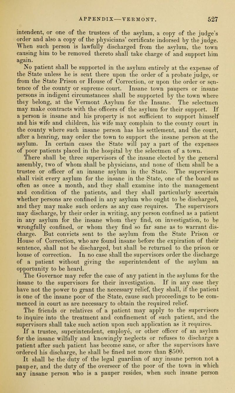 intendent, or one of the trustees of the asylum, a copy of the judge's order and also a copy of the physicians' certificate indorsed by the judge. When such person is lawfully discharged from the asylum, the town causing him to be removed thereto shall take charge of and support him again. No patient shall be supported in the asylum entirely at the expense of the State unless he is sent there upon the order of a probate judge, or from the State Prison or House of Correction, or upon the order or sen- tence of the county or supreme court. Insane town paupers or insane persons in indigent circumstances shall be supported by the town where they belong, at the Vermont Asylum for the Insane. The selectmen may make contracts with the officers of the asylum for their support. If a person is insane and his property is not sufficient to support himself and his wife and children, his wife may complain to the county court in the county where such insane person has his settlement, and the court, after a hearing, may order the town to support the insane person at the asylum. In certain cases the State will pay a part of the expenses of poor patients placed in the hospital by the selectmen of a town. There shall be three supervisors of the insane elected by the general assembly, two of whom shall be physicians, and none of them shall be a trustee or officer of an insane asylum in the State. The supervisors shall visit every asylum for the insane in the State, one of the board as often as once a month, and they shall examine into the management and condition of the patients, and they shall particularly ascertain whether persons are confined in any asylum who ought to be discharged, and they may make such orders as any case requires. The supervisors may discharge, by their order in writing, any person confined as a patient in any asylum for the insane whom they find, on investigation, to be wrongfully confined, or whom they find so far sane as to warrant dis- charge. But convicts sent to the asylum from the State Prison or House of Correction, who are found insane before the expiration of their sentence, shall not be discharged, but shall be returned to the prison or house of correction. In no case shall the supervisors order the discharge of a patient without giving the superintendent of the asylum an opportunity to be heard. The Governor may refer the case of any patient in the asylums for the insane to the supervisors for their investigation. If in any case they have not the power to grant the necessary relief, they shall, if the patient is one of the insane poor of the State, cause such proceedings to be com- menced in court as are necessary to obtain the required relief. The friends or relatives of a patient may apply to the supervisors to inquire into the treatment and confinement of such patient, and the supervisors shall take such action upon such application as it requires. If a trustee, superintendent, employe, or other officer of an asylum for the insane wilfully and knowingly neglects or refuses to discharge a patient after such patient has become sane, or after the supervisors have ordered his discharge, he shall be fined not more than $500. It shall be the duty of the legal guardian of any insane person not a pauper, and the duty of the overseer of the poor of the town in which any insane person who is a pauper resides, when such insane person