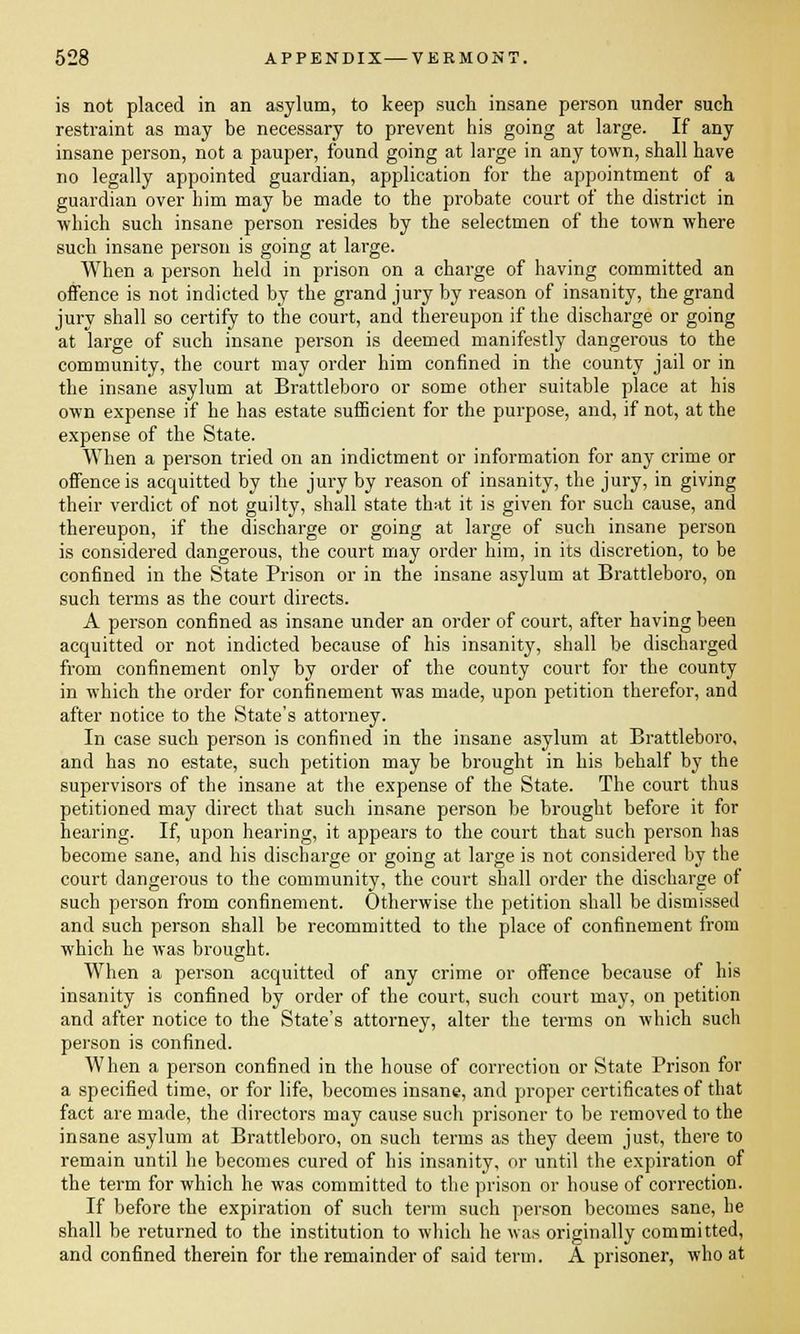 is not placed in an asylum, to keep such insane person under such restraint as may be necessary to prevent his going at large. If any insane person, not a pauper, found going at large in any town, shall have no legally appointed guardian, application for the appointment of a guardian over him may be made to the probate court of the district in which such insane person resides by the selectmen of the town where such insane person is going at large. When a person held in prison on a charge of having committed an offence is not indicted by the grand jury by reason of insanity, the grand jury shall so certify to the court, and thereupon if the discharge or going at large of such insane person is deemed manifestly dangerous to the community, the court may order him confined in the county jail or in the insane asylum at Brattleboro or some other suitable place at his own expense if he has estate sufficient for the purpose, and, if not, at the expense of the State. When a person tried on an indictment or information for any crime or offence is acquitted by the jury by reason of insanity, the jury, in giving their verdict of not guilty, shall state that it is given for such cause, and thereupon, if the discharge or going at large of such insane person is considered dangerous, the court may order him, in its discretion, to be confined in the State Prison or in the insane asylum at Brattleboro, on such terms as the court directs. A person confined as insane under an order of court, after having been acquitted or not indicted because of his insanity, shall be discharged from confinement only by order of the county court for the county in which the order for confinement was made, upon petition therefor, and after notice to the State's attorney. In case such person is confined in the insane asylum at Brattleboro, and has no estate, such petition may be brought in his behalf by the supervisors of the insane at the expense of the State. The court thus petitioned may direct that such insane person be brought before it for hearing. If, upon hearing, it appears to the court that such person has become sane, and his discharge or going at large is not considered by the court dangerous to the community, the court shall order the discharge of such person from confinement. Otherwise the petition shall be dismissed and such person shall be recommitted to the place of confinement from which he was brought. When a person acquitted of any crime or offence because of his insanity is confined by order of the court, such court may, on petition and after notice to the State's attorney, alter the terms on which such person is confined. When a person confined in the house of correction or State Prison for a specified time, or for life, becomes insane, and proper certificates of that fact are made, the directors may cause such prisoner to be removed to the insane asylum at Brattleboro, on such terms as they deem just, there to remain until he becomes cured of his insanity, or until the expiration of the term for which he was committed to the prison or house of correction. If before the expiration of such term such person becomes sane, he shall be returned to the institution to which he was originally committed, and confined therein for the remainder of said term. A prisoner, who at
