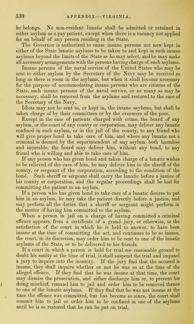 he belongs. No non-resident lunatic shall be admitted or retained in either asylum as a pay patient, except when there is a vacancy not applied for on behalf of any person residing in the State. The Governor is authorized to cause insane persons not now kept in either of the State lunatic asylums to be taken to and kept in such insane asylums beyond the limits of the State as he may select, and he may make all necessary arrangements with the persons having charge of such asylums. Insane persons of the naval service of the United States who may be sent to either asylum by the Secretary of the Navy may be received so long as there is room in the asylums, but when it shall become necessary for the purpose of accommodating insane persons who are citizens of the State, such insane persons of the naval service, or so many as may be necessary, shall be removed from the asylums and restored to the care of the Secretary of the Navy. Idiots may not be sent to, or kept in, the insane asylums, but shall be taken charge of by their committees or by the overseers of the poor. Except in the case of patients charged with crime, the board of any asylum, or the court of any county or corporation, may deliver any lunatic confined in such asylum, or in the jail of the county, to any friend who will give proper bond to take care of him, and where any lunatic not a criminal is deemed by the superintendent of any asylum both harmless and incurable, the board may deliver him, without any bond, to any friend who is willing and able to take care of him. If any person who has given bond and taken charge of a lunatic wishes to be relieved of the care of him, he may deliver him to the sheriff of the county, or sergeant of the corporation, according to the condition of the bond. Such sheriff or sergeant shall carry the lunatic before a justice of his county or corporation, and the regular proceedings shall be had for committing the patient to an asylum. If a person who has given bond to take care of a lunatic desires to put him in an asylum, he may take the patient directly before a justice, and may perform all the duties that a sheriff or sergeant might perform in the matter of having him committed to the asylum. When a person in jail on a charge of having committed a criminal offence appears, from a certificate of a grand jury, or otherwise, to the satisfaction of the court in which he is held to answer, to have been insane at the time of committing the act, and continues to be so insane, the court, in its discretion, may order him to be sent to one of the lunatic asylums of the State, or to be delivered to his friends. If a court in which a person is held for trial see reasonable ground to doubt his sanity at the time of trial, it shall suspend the trial and impanel a jury to inquire into the insanity. If the jury find that the accused is insane, they shall inquire whether or not he was so at the time of the alleged offence. If they find that he was insane at that time, the court may dismiss the prosecution, and either discharge him or, to prevent his doing mischief, remand him to jail and order him to be removed thence to one of the lunatic asylums. If they find that he was not insane at the time the offence was committed, but has become so since, the court shall commit him to jail or order him to be confined in one of the asylums until he is so restored that he can be put on trial.