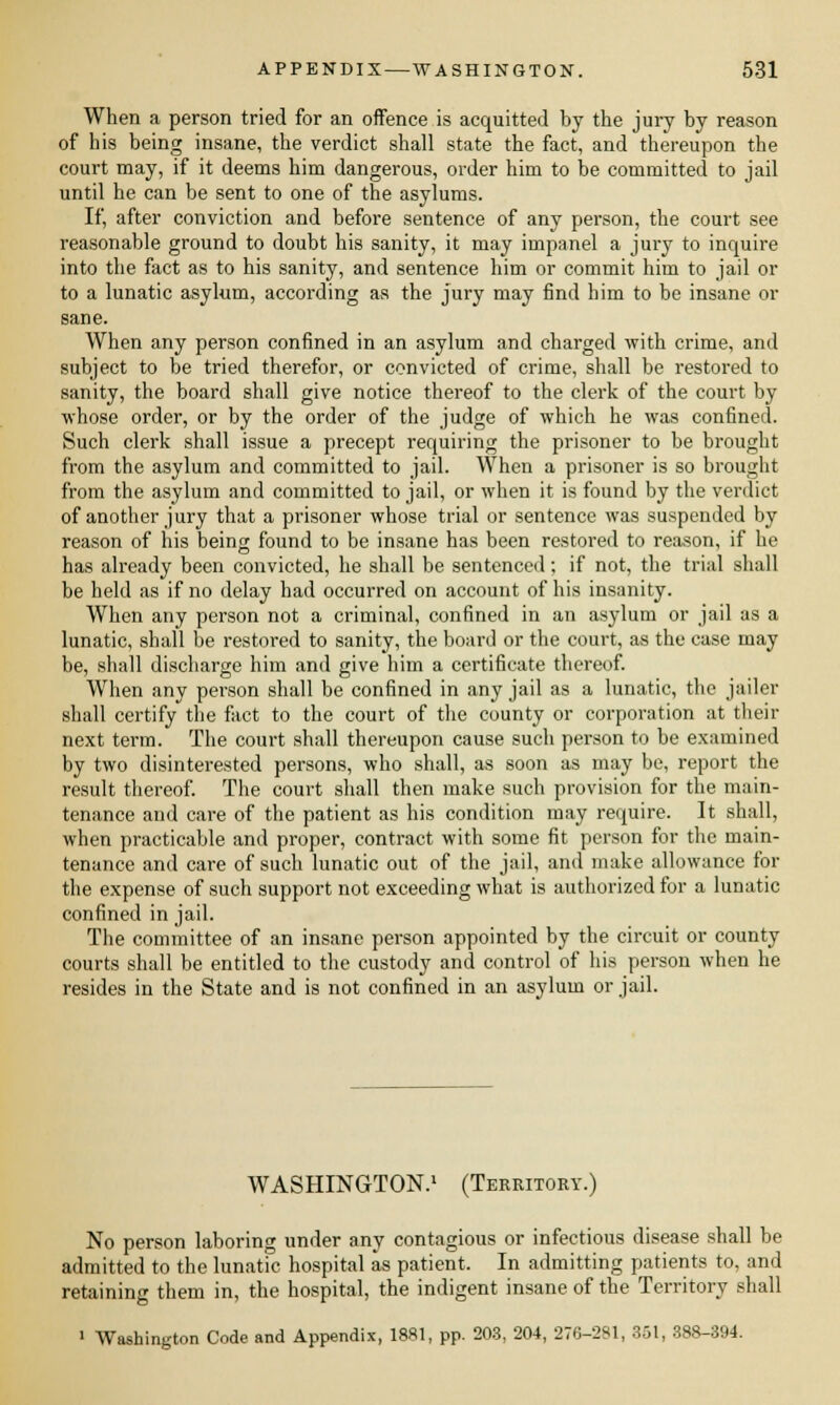 When a person tried for an offence is acquitted by the jury by reason of his being insane, the verdict shall state the fact, and thereupon the court may, if it deems him dangerous, order him to be committed to jail until he can be sent to one of the asylums. If, after conviction and before sentence of any person, the court see reasonable ground to doubt his sanity, it may impanel a jury to inquire into the fact as to his sanity, and sentence him or commit him to jail or to a lunatic asylum, according as the jury may find him to be insane or sane. When any person confined in an asylum and charged with crime, and subject to be tried therefor, or convicted of crime, shall be restored to sanity, the board shall give notice thereof to the clerk of the court by whose order, or by the order of the judge of which he was confined. Such clerk shall issue a precept requiring the prisoner to be brought from the asylum and committed to jail. When a prisoner is so brought from the asylum and committed to jail, or when it is found by the verdict of another jury that a prisoner whose trial or sentence was suspended by reason of his being found to be insane has been restored to reason, if he has already been convicted, he shall be sentenced; if not, the trial shall be held as if no delay had occurred on account of his insanity. When any person not a criminal, confined in an asylum or jail as a lunatic, shall be restored to sanity, the board or the court, as the case may be, shall discharge him and give him a certificate thereof. When any person shall be confined in any jail as a lunatic, the jailer shall certify the fact to the court of the county or corporation at their next term. The court shall thereupon cause such person to be examined by two disinterested persons, who shall, as soon as may be, report the result thereof. The court shall then make such provision for the main- tenance and care of the patient as his condition may require. It shall, when practicable and proper, contract with some fit person for the main- tenance and care of such lunatic out of the jail, and make allowance for the expense of such support not exceeding what is authorized for a lunatic confined in jail. The committee of an insane person appointed by the circuit or county courts shall be entitled to the custody and control of his person when he resides in the State and is not confined in an asylum or jail. WASHINGTON.1 (Territory.) No person laboring under any contagious or infectious disease shall be admitted to the lunatic hospital as patient. In admitting patients to. and retaining them in, the hospital, the indigent insane of the Territory shall ' Washington Code and Appendix, 1881, pp. 203, 204, 276-281, 351, 388-394.