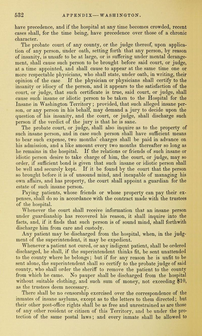 have precedence, and if the hospital at any time becomes crowded, recent cases shall, for the time being, have precedence over those of a chronic character. The probate court of any county, or the judge thereof, upon applica- tion of any person, under oath, setting forth that any person, by reason of insanity, is unsafe to be at large, or is suffering under mental derange- ment, shall cause such person to be brought before said court, or judge, at a time appointed, and shall cause to appear at the same time one or more respectable physicians, who shall state, under oath, in writing, their opinion of the case If the physician or physicians shall certify to the insanity or idiocy of the person, and it appears to the satisfaction of the court, or judge, that such certificate is true, said court, or judge, shall cause such insane or idiotic person to be taken to the Hospital for the Insane in Washington Territory; provided, that such alleged insane per- son, or any person in his behalf, may demand a jury to decide upon the question of his insanity, and the court, or judge, shall discharge such person if the verdict of the jury is that he is sane. The probate court, or judge, shall also inquire as to the property of such insane person, and in case such person shall have sufficient means to bear such expense, two months' charges shall be paid in advance on his admission, and a like amount every two months thereafter so long as he remains in the hospital. If the relations or friends of such insane or idiotic person desire to take charge of him, the court, or judge, may so order, if sufficient bond is given that such insane or idiotic person shall be well and securely kept. If it be found by the court that the person so brought before it is of unsound mind, and incapable of managing his own affairs, and has property, the court shall appoint a guardian for the estate of such insane person. Paying patients, whose friends or whose property can pay their ex- penses, shall do so in accordance with the contract made with the trustees of the hospital. Whenever the court shall receive information that an insane person under guardianship has recovered his reason, it shall inquire into the facts, and, if it finds that such person is of sound mind, shall forthwith discharge him from care and custody. Any patient may be discharged from the hospital, when, in the judg- ment of the superintendent, it may be expedient. Whenever a patient not cured, or any indigent patient, shall be ordered discharged, he shall, if the superintendent thinks fit, be sent unattended to the county where he belongs; but if for any reason he is unfit to be sent alone, the superintendent shall so certify to the probate judge of said county, who shall order the sheriff to remove the patient to the county from which he came. No pauper shall be discharged from the hospital without suitable clothing, and such sum of money, not exceeding $10, as the trustees deem necessary. There shall be no censorship exercised over the correspondence of the inmates of insane asylums, except as to the letters to them directed; but their other post-office rights shall be as free and unrestrained as are those of any other resident or citizen of this Territory, and be under the pro- tection of the same postal laws; and every inmate shall be allowed to