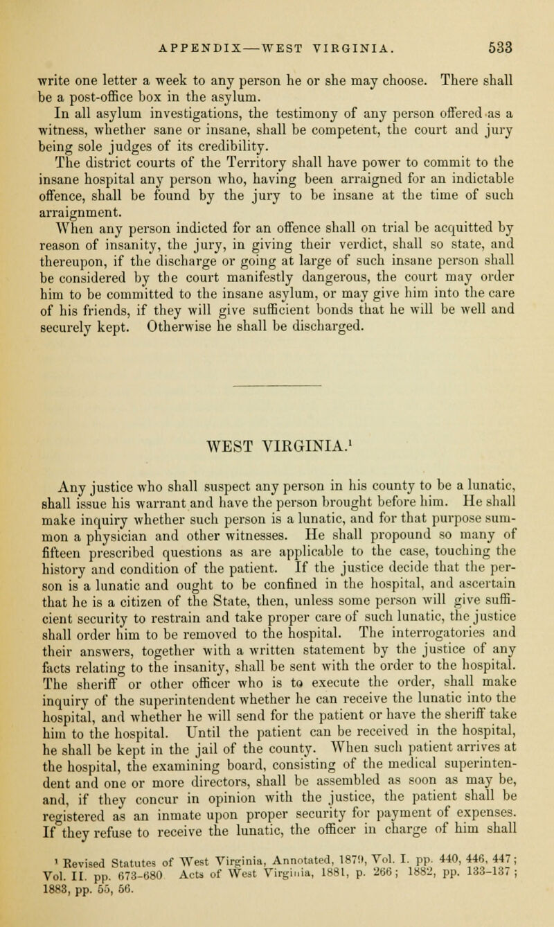 ■write one letter a week to any person he or she may choose. There shall be a post-office box in the asylum. In all asylum investigations, the testimony of any person offered as a witness, whether sane or insane, shall be competent, the court and jury being sole judges of its credibility. The district courts of the Territory shall have power to commit to the insane hospital any person who, having been arraigned for an indictable offence, shall be found by the jury to be insane at the time of such arraignment. When any person indicted for an offence shall on trial be acquitted by reason of insanity, the jury, in giving their verdict, shall so state, and thereupon, if the discharge or going at large of such insane person shall be considered by the court manifestly dangerous, the court may order him to be committed to the insane asylum, or may give him into the care of his friends, if they will give sufficient bonds that he will be well and securely kept. Otherwise he shall be discharged. WEST VIRGINIA.1 Any justice who shall suspect any person in his county to be a lunatic, shall issue his warrant and have the person brought before him. He shall make inquiry whether such person is a lunatic, and for that purpose sum- mon a physician and other witnesses. He shall propound so many of fifteen prescribed questions as are applicable to the case, touching the history and condition of the patient. If the justice decide that the per- son is a lunatic and ought to be confined in the hospital, and ascertain that he is a citizen of the State, then, unless some person will give suffi- cient security to restrain and take proper care of such lunatic, the justice shall order him to be removed to the hospital. The interrogatories and their answers, together with a written statement by the justice of any facts relating to the insanity, shall be sent with the order to the hospital. The sheriff or other officer who is to execute the order, shall make inquiry of the superintendent whether he can receive the lunatic into the hospital, and whether he will send for the patient or have the sherifi' take him to the hospital. Until the patient can be received in the hospital, he shall be kept in the jail of the county. When such patient arrives at the hospital, the examining board, consisting of the medical superinten- dent and one or more directors, shall be assembled as soon as may be, and, if they concur in opinion with the justice, the patient shall be registered as an inmate upon proper security for payment of expenses. If they refuse to receive the lunatic, the officer in charge of him shall 1 Revised Statutes of West Virginia, Annotated, 187!t, Vol. I. pp. 440, 446, 447; Vol. II. pp. 673-680 Acts of West Virginia, 1881, p. 266; 1882, pp. 133-137; 1883, pp. 55, 56.