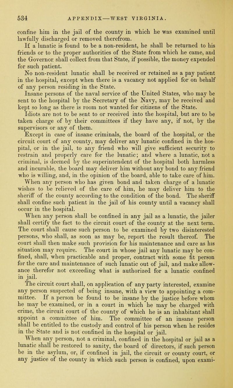 confine him in the jail of the county in which he was examined until lawfully discharged or removed therefrom. If a lunatic is found to be a non-resident, he shall be returned to his friends or to the proper authorities of the State from which he came, and the Governor, shall collect from that State, if possible, the money expended for such patient. No non-resident lunatic shall be received or retained as a pay patient in the hospital, except when there is a vacancy not applied for on behalf of any person residing in the State. Insane persons of the naval service of the United States, who may be sent to the hospital by the Secretary of the Navy, may be received and kept so long as there is room not wanted for citizens of the State. Idiots are not to be sent to or received into the hospital, but are to be taken charge of by their committees if they have any, if not, by the supervisors or any of them. Except in case of insane criminals, the board of the hospital, or the circuit court of any county, may deliver any lunatic confined in the hos- pital, or in the jail, to any friend who will give sufficient security to restrain and properly care for the lunatic; and where a lunatic, not a criminal, is deemed by the superintendent of the hospital both harmless and incurable, the board may deliver him without any bond to any friend who is willing, and, in the opinion of the board, able to take care of him. When any person who has given bond and taken charge of a lunatic wishes to be relieved of the care of him, he may deliver him to the sheriff of the county according to the condition of the bond. The sheriff shall confine such patient in the jail of his county until a vacancy shall occur in the hospital. When any person shall be confined in any jail as a lunatic, the jailer shall certify the fact to the circuit court of the county at the next term. The court shall cause such person to be examined by two disinterested persons, who shall, as soon as may be, report the result thereof. The court shall then make such provision for his maintenance and care as his situation may require. The court in whose jail any lunatic may be con- fined, shall, when practicable and proper, contract with some fit person for the care and maintenance of such lunatic out of jail, and make allow- ance therefor not exceeding what is authorized for a lunatic confined in jail. The circuit court shall, on application of any party interested, examine any person suspected of being insane, with a view to appointing a com- mittee. If a person be found to be insane by the justice before whom he may be examined, or in a court in which he may be charged with crime, the circuit court of the county of which he is an inhabitant shall appoint a committee of him. The committee of an insane person shall be entitled to the custody and control of his person when he resides in the State and is not confined in the hospital or jail. WThen any person, not a criminal, confined in the hospital or jail as a lunatic shall be restored to sanity, the board of directors, if such person be in the asylum, or, if confined in jail, the circuit or county court, or any justice of the county in which such person is confined, upon exami-