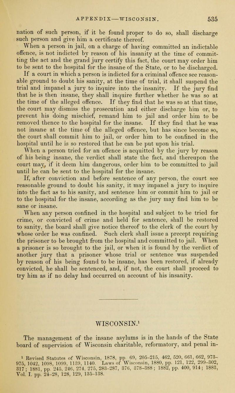 nation of such person, if it be found proper to do so, shall discharge such person and give him a certificate thereof. When a person in jail, on a charge of having committed an indictable offence, is not indicted by reason of his insanity at the time of commit- ting the act and the grand jury certify this fact, the court may order him to be sent to the hospital for the insane of the State, or to be discharged. If a court in which a person is indicted for a criminal offence see reason- able ground to doubt his sanity, at the time of trial, it shall suspend the trial and impanel a jury to inquire into the insanity. If the jury find that he is then insane, they shall inquire further whether he was so at the time of the alleged offence. If they find that he was so at that time, the court may dismiss the prosecution and either discharge him or, to prevent his doing mischief, remand him to jail and order him to be removed thence to the hospital for the insane. If they find that he was not insane at the time of the alleged offence, but has since become so, the court shall commit him to jail, or order him to be confined in the hospital until he is so restored that he can be put upon his trial. When a person tried for an offence is acquitted by the jury by reason of his being insane, the verdict shall state the fact, and thereupon the court may, if it deem him dangerous, order him to be committed to jail until he can be sent to the hospital for the insane. If, after conviction and before sentence of any person, the court see reasonable ground to doubt his sanity, it may impanel a jury to inquire into the fact as to his sanity, and sentence him or commit him to jail or to the hospital for the insane, according as the jury may find him to be sane or insane. When any person confined in the hospital and subject to be tried for crime, or convicted of crime and held for sentence, shall be restored to sanity, the board shall give notice thereof to the clerk of the court by whose order he was confined. Such clerk shall issue a precept requiring the prisoner to be brought from the hospital and committed to jail. When a prisoner is so brought to the jail, or when it is found by the verdict of another jury that a prisoner whose trial or sentence was suspended by reason of his being found to be insane, has been restored, if already convicted, he shall be sentenced, and, if not, the court shall proceed to try him as if no delay had occurred on account of his insanity. WISCONSIN.1 The management of the insane asylums is in the hands of the State board of supervision of Wisconsin charitable, reformatory, and penal in- 1 Revised Statutes of Wisconsin, 1878, pp 69, 205-215, 462, 520, 661, 662, 973- 975, 1042, 1098, 1099, 1130, 1140. Luws of Wisconsin, 1880, pp. 121, 122, 299-302, 317; 1881, pp 245, 246, 274, 275,283-287, 376, 378-388; 1882, pp. 400, 914; 1883, Vol. I. pp. 24-28, 128. 129, 135-138.